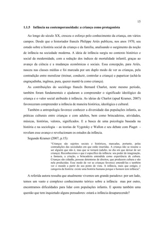 15
1.1.5 Infância na contemporaneidade: a criança como protagonista
Ao longo do século XX, cresceu o esforço pelo conhecimento da criança, em vários
campos. Desde que o historiador francês Philippe Ariès publicou, nos anos 1970, seu
estudo sobre a história social da criança e da família, analisando o surgimento da noção
de infância na sociedade moderna. A ideia de infância surgiu no contexto histórico e
social da modernidade, com a redução dos índices de mortalidade infantil, graças ao
avanço da ciência e a mudanças econômicas e sociais. Essa concepção, para Ariès,
nasceu nas classes médias e foi marcada por um duplo modo de ver as crianças, pela
contradição entre moralizar (treinar, conduzir, controlar a criança) e paparicar (achá-la
engraçadinha, ingênua, pura, querer mantê-la como criança).
As contribuições do sociólogo francês Bernard Charlot, neste mesmo período,
também foram fundamentais e ajudaram a compreender o significado ideológico da
criança e o valor social atribuído à infância. As ideias de Charlot (apud Kramer, 2007)
favoreceram compreender a infância de maneira histórica, ideológica e cultural.
Também a antropologia favorece conhecer a diversidade das populações infantis, as
práticas culturais entre crianças e com adultos, bem como brincadeiras, atividades,
músicas, histórias, valores, significados. E a busca de uma psicologia baseada na
história e na sociologia – as teorias de Vygotsky e Wallon e seu debate com Piaget -
revelam esse avanço e revolucionam os estudos da infância.
Segundo Kramer (2007, p.15):
“Crianças são sujeitos sociais e históricos, marcadas, portanto, pelas
contradições das sociedades em que estão inseridas. A criança não se resume a
ser alguém que não é, mas que se tornará (adulto, no dia em que deixar de ser
criança). Reconhecemos o que é específico da infância: seu poder de imaginação,
a fantasia, a criação, a brincadeira entendida como experiência de cultura.
Crianças são cidadãs, pessoas detentoras de direitos, que produzem cultura e são
nela produzidas. Esse modo de ver as crianças favorece entendê-las e também
ver o mundo a partir do seu ponto de vista. A infância, mais que estágio, é
categoria da história: existe uma história humana porque o homem tem infância”.
A referida autora ressalta que atualmente vivemos um grande paradoxo: por um lado,
temos um vasto e complexo conhecimento teórico sobre a infância mas por outro,
encontramos dificuldades para lidar com populações infantis. E aponta também uma
questão que tem inquietado alguns pensadores: estará a infância desaparecendo?
 