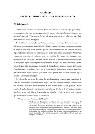 CAPÍTULO II
INFÂNCIA, BRINCADEIRA E DESENVOLVIMENTO
2.1 O brinquedo
O brinquedo também possui uma dimensão histórica e cultural cuja apresentação
torna-se primordial para sua compreensão. Os termos criança, infância e brinquedo são
construções sociais. Tais construções sociais são representações criadas pela sociedade
para identificar coisas ou objetos.
Na história das sociedades ocidentais, a criança e o brinquedo tomaram sobre si
diferentes representações (Porto, 2005). Ainda no século XI, havia pequenas miniaturas
de objetos utilizados pelos adultos, que serviam como enfeites de estantes ou eram
depositados nos túmulos dos entes falecidos como uma forma de amuleto. As fábricas
produziam estatuetas de crianças, mas na maioria das vezes, tais imagens eram
destinadas a fins religiosos. Na Idade Média, as réplicas dos adultos foram dando lugar
ao brinquedo, objeto que despertava interesse nas crianças. No manusear desses objetos
foi se descobrindo, aos poucos, o mundo da brincadeira, ou seja, o mundo do brincar.
Quando houve a descoberta das crianças pelos objetos decorativos, os adultos também
perceberam que esses objetos, que antes eram apenas para decorar estantes, agora
passam a ter uma nova função.
Os brinquedos surgiram das mãos dos entalhadores de madeira, dos produtores de
vela, dos caldeireiros e artesãos entre outros. Por isso eram secundários, pois surgiam
das diversas indústrias manufatureiras. Como afirma Porto (2005, p.172): “Eram
objetos de culto doméstico ou funerário, ex-votos de devotos e de peregrinos. Objetos
familiares eram reduzidos e depositados nos túmulos”. Então, é importante ressaltar
que não eram só as crianças que os utilizavam.
De acordo com Benjamin (1984, p.67):
“Todavia, tais brinquedos não foram em seus primórdios invenções de
fabricantes especializados; eles nasceram sobretudo nas oficinas de entalhadores
em madeira, fundidores de estanho etc. Antes do século XIX a produção de
brinquedos não era função de uma única indústria. O estilo e a beleza das peças
mais antigas explicam-se pela circunstância de que o brinquedo representava
antigamente um produto secundário das diversas indústrias manufatureiras, as
quais, restringidas pelos estatutos corporativos, só podiam fabricar aquilo que
competia a seu ramo”.
 