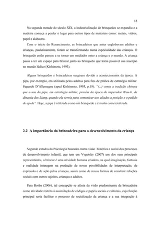 18
Na segunda metade do século XIX, a industrialização de brinquedos se expandiu e a
madeira começa a perder o lugar para outros tipos de materiais como: metais, vidros,
papel e alabastro.
Com o início do Renascimento, as brincadeiras que antes englobavam adultos e
crianças, paulatinamente, foram se transformando numa especialidade das crianças. O
brinquedo então passou a se tornar um mediador entre a criança e o mundo. A criança
passa a ter um espaço para brincar junto ao brinquedo que torna possível sua inserção
no mundo lúdico (Kishimoto, 1993).
Alguns brinquedos e brincadeiras surgiram devido a acontecimentos da época. A
pipa, por exemplo, era utilizada pelos adultos para fins de prática de estratégia militar.
Segundo D’Allemagne (apud Kishimoto, 1993, p.18): “(...) conta a tradição chinesa
que o uso da pipa, em estratégia militar, provém da época do imperador Wou-ti, da
dinastia dos Liang, quando ela servia para comunicar aos aliados a posição e o pedido
de ajuda”. Hoje, a pipa é utilizada como um brinquedo e é muito comercializada.
2.2 A importância da brincadeira para o desenvolvimento da criança
Segundo estudos da Psicologia baseados numa visão histórica e social dos processos
de desenvolvimento infantil, que tem em Vygotsky (2007) um dos seus principais
representantes, o brincar é uma atividade humana criadora, na qual imaginação, fantasia
e realidade interagem na produção de novas possibilidades de interpretação, de
expressão e de ação pelas crianças, assim como de novas formas de construir relações
sociais com outros sujeitos, crianças e adultos.
Para Borba (2006), tal concepção se afasta da visão predominante da brincadeira
como atividade restrita à assimilação de códigos e papéis sociais e culturais, cuja função
principal seria facilitar o processo de socialização da criança e a sua integração à
 