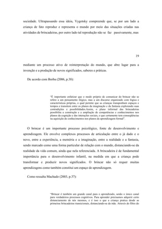 sociedade. Ultrapassando essa ideia, Vygotsky compreende que, se por um lado a
criança de fato reproduz e representa o mundo por meio das situações criadas nas
atividades de brincadeiras, por outro lado tal reprodução não se faz passivamente, mas
19
mediante um processo ativo de reinterpretação do mundo, que abre lugar para a
invenção e a produção de novos significados, saberes e práticas.
De acordo com Borba (2006, p.38):
“É importante enfatizar que o modo próprio de comunicar do brincar não se
refere a um pensamento ilógico, mas a um discurso organizado com lógica e
características próprias, o qual permite que as crianças transponham espaços e
tempos e transitem entre os planos da imaginação e da fantasia explorando suas
contradições e possibilidades.Assim, o plano informal das brincadeiras
possibilita a construção e a ampliação de competências e conhecimentos nos
planos da cognição e das interações sociais, o que certamente tem conseqüências
na aquisição de conhecimentos nos planos da aprendizagem formal”.
O brincar é um importante processo psicológico, fonte de desenvolvimento e
aprendizagem. Ele envolve complexos processos de articulação entre o já dado e o
novo, entre a experiência, a memória e a imaginação, entre a realidade e a fantasia,
sendo marcado como uma forma particular de relação com o mundo, distanciando-se da
realidade da vida comum, ainda que nela referenciada. A brincadeira é de fundamental
importância para o desenvolvimento infantil, na medida em que a criança pode
transformar e produzir novos significados. O brincar não só requer muitas
aprendizagens como também constitui um espaço de aprendizagem.
Como ressalta Machado (2003, p.37):
“Brincar é também um grande canal para o aprendizado, senão o único canal
para verdadeiros processos cognitivos. Para aprender precisamos adquirir certo
distanciamento de nós mesmos, e é isso o que a criança pratica desde as
primeiras brincadeiras transicionais, distanciando-se da mãe. Através do filtro do
 