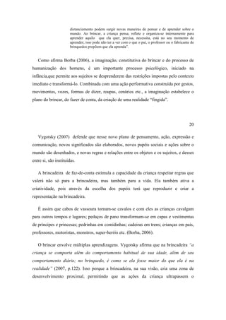 distanciamento podem surgir novas maneiras de pensar e de aprender sobre o
mundo. Ao brincar, a criança pensa, reflete e organiza-se internamente para
aprender aquilo que ela quer, precisa, necessita, está no seu momento de
aprender; isso pode não ter a ver com o que o pai, o professor ou o fabricante de
brinquedos propõem que ela aprenda”.
Como afirma Borba (2006), a imaginação, constitutiva do brincar e do processo de
humanização dos homens, é um importante processo psicológico, iniciado na
infância,que permite aos sujeitos se desprenderem das restrições impostas pelo contexto
imediato e transformá-lo. Combinada com uma ação performativa construída por gestos,
movimentos, vozes, formas de dizer, roupas, cenários etc., a imaginação estabelece o
plano do brincar, do fazer de conta, da criação de uma realidade “fingida”.
20
Vygotsky (2007) defende que nesse novo plano de pensamento, ação, expressão e
comunicação, novos significados são elaborados, novos papéis sociais e ações sobre o
mundo são desenhados, e novas regras e relações entre os objetos e os sujeitos, e desses
entre si, são instituídas.
A brincadeira de faz-de-conta estimula a capacidade da criança respeitar regras que
valerá não só para a brincadeira, mas também para a vida. Ela também ativa a
criatividade, pois através da escolha dos papéis terá que reproduzir e criar a
representação na brincadeira.
É assim que cabos de vassoura tornam-se cavalos e com eles as crianças cavalgam
para outros tempos e lugares; pedaços de pano transformam-se em capas e vestimentas
de príncipes e princesas; pedrinhas em comidinhas; cadeiras em trens; crianças em pais,
professores, motoristas, monstros, super-heróis etc. (Borba, 2006).
O brincar envolve múltiplas aprendizagens. Vygotsky afirma que na brincadeira “a
criança se comporta além do comportamento habitual de sua idade, além de seu
comportamento diário; no brinquedo, é como se ela fosse maior do que ela é na
realidade” (2007, p.122). Isso porque a brincadeira, na sua visão, cria uma zona de
desenvolvimento proximal, permitindo que as ações da criança ultrapassem o
 