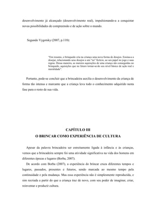 desenvolvimento já alcançado (desenvolvimento real), impulsionando-a a conquistar
novas possibilidades de compreensão e de ação sobre o mundo.
Segundo Vygotsky (2007, p.118):
“Em resumo, o brinquedo cria na criança uma nova forma de desejos. Ensina-a a
desejar, relacionando seus desejos a um “eu” fictício, ao seu papel no jogo e suas
regras. Dessa maneira, as maiores aquisições de uma criança são conseguidas no
brinquedo, aquisições que no futuro tornar-se-ão seu nível básico de ação real e
moralidade”.
Portanto, pode-se concluir que a brincadeira auxilia o desenvolvimento da criança de
forma tão intensa e marcante que a criança leva todo o conhecimento adquirido nesta
fase para o resto de sua vida.
CAPÍTULO III
O BRINCAR COMO EXPERIÊNCIA DE CULTURA
Apesar da palavra brincadeira ser estreitamente ligada à infância e às crianças,
vemos que a brincadeira sempre foi uma atividade significativa na vida dos homens em
diferentes épocas e lugares (Borba, 2007).
De acordo com Borba (2007), a experiência do brincar cruza diferentes tempos e
lugares, passados, presentes e futuros, sendo marcada ao mesmo tempo pela
continuidade e pela mudança. Mas essa experiência não é simplesmente reproduzida, e
sim recriada a partir do que a criança traz de novo, com seu poder de imaginar, criar,
reinventar e produzir cultura.
 