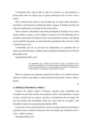 A brincadeira não é algo já dado na vida do ser humano, ou seja, aprende-se a
brincar desde cedo, nas relações que os sujeitos estabelecem com os outros e com a
cultura.
Para a referida autora, brincar é uma atividade que, ao mesmo tempo, identifica e
diversifica os seres humanos em diferentes tempos e espaços. É também uma forma de
ação que contribui para a construção da vida social coletiva.
Para as crianças, a brincadeira é uma forma privilegiada de interação com os outros
sujeitos, adultos e crianças, e com os objetos e a natureza à sua volta. Brincando, elas se
apropriam criativamente de formas de ação social tipicamente humanas e de práticas
sociais específicas dos grupos aos quais pertencem, aprendendo sobre si mesmas e sobre
o mundo em que vivem.
A brincadeira, por sua vez, cria laços de solidariedade e de comunhão entre os
sujeitos que dela participam e também assume importância fundamental como forma de
participação social.
Segundo Borba (2007, p.12):
“Se entendermos que a infância é um período em que o ser humano está se
constituindo culturalmente, a brincadeira assume importância fundamental como
forma de participação social e como atividade que possibilita a apropriação, a
ressignificação e a reelaboração da cultura pelas crianças”.
Brincar é, portanto, uma importante experiência de cultura e um complexo processo
interativo e reflexivo que amplia os conhecimentos da criança sobre o mundo e sobre si
mesma.
22
3.1 Infância, brincadeira e cultura
Crianças são sujeitos sociais e históricos, marcados pelas contradições das
sociedades em que estão inseridas. Elas produzem cultura e são produzidas na cultura
em que se inserem (em seu espaço) e que lhes é contemporânea (de seu tempo). Por
isso, não formam uma comunidade isolada mas, fazem parte de um grupo e suas
brincadeiras expressam esse pertencimento (Kramer, 2007).
E por situar-se nesse contexto histórico e social, as crianças acabam por incorporar a
experiência social e cultural do brincar por meio das relações que estabelecem com os
outros – adultos e crianças.
Para Borba (2006, p.39):
 