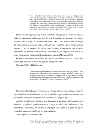 “(...) a brincadeira é um fenômeno da cultura, uma vez que se configura como
um conjunto de práticas, conhecimentos e artefatos construídos e acumulados
pelos sujeitos nos contextos históricos e sociais em que se inserem. Representa,
dessa forma, um acervo comum sobre o qual os sujeitos desenvolvem atividades
conjuntas. Por outro lado, o brincar é um dos pilares da constituição de culturas
da infância, compreendidas como significações e formas de ação social
específicas que estruturam as relações das crianças entre si, bem como os modos
pelos quais interpretam, representam e agem sobre o mundo”.
Brincar é uma experiência de cultura importante não apenas nos primeiros anos da
infância, mas durante todo o percurso de vida de qualquer ser humano. As crianças
brincam, isso é o que as caracteriza (Kramer, 2007). Para ilustrar essa afirmação,
devemos atentar que mesmo antes do brincar com os objetos, vem o brincar consigo
mesmo e com as pessoas. O brincar com o corpo é descoberta. As primeiras
brincadeiras do bebê estão relacionadas à descoberta do eu corporal: lidar com o seu
corpo é uma grande e importante brincadeira das crianças (Machado, 2003).
O brincar alimenta-se das referências e do acervo cultural a que as crianças têm
acesso, bem como das experiências que elas têm (Borba, 2007).
Machado (2003, p.21) afirma que:
“Brincar é nossa primeira forma de cultura. A cultura é algo que pertence a todos
e que nos faz participar de ideais e objetivos comuns. A cultura é o jeito de as
pessoas conviverem, se expressarem, é o modo como as crianças brincam, como
os adultos vivem, trabalham, fazem arte. Mesmo sem estar brincando com o que
denominamos “brinquedo”, a criança brinca com a cultura”.
23
Ela acrescenta ainda que: “No brincar, a criança lida com sua realidade interior e
sua tradução livre da realidade exterior: é também o que o adulto faz quando está
filosofando, escrevendo e lendo poesias, exercendo sua religião” (p.22).
A autora ressalta que o brincar é uma linguagem e que para explorar, descobrir e
apreender a realidade, paradoxalmente a criança se utiliza do faz-de-conta e das
brincadeiras. Brincando, ela aprende a linguagem dos símbolos e entra no espaço
original de todas as atividades sócio-criativo-culturais.
Ainda segundo Machado (2003):
“Fazer-de-conta” surge quando a criança está apta a simbolizar: dizendo algo de
outra maneira, “fazendo poesia”. Do mesmo modo que os sonhos, as
 