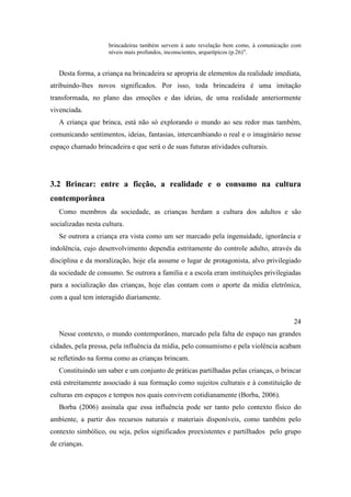 brincadeiras também servem à auto revelação bem como, à comunicação com
níveis mais profundos, inconscientes, arquetípicos (p.26)”.
Desta forma, a criança na brincadeira se apropria de elementos da realidade imediata,
atribuindo-lhes novos significados. Por isso, toda brincadeira é uma imitação
transformada, no plano das emoções e das ideias, de uma realidade anteriormente
vivenciada.
A criança que brinca, está não só explorando o mundo ao seu redor mas também,
comunicando sentimentos, ideias, fantasias, intercambiando o real e o imaginário nesse
espaço chamado brincadeira e que será o de suas futuras atividades culturais.
3.2 Brincar: entre a ficção, a realidade e o consumo na cultura
contemporânea
Como membros da sociedade, as crianças herdam a cultura dos adultos e são
socializadas nesta cultura.
Se outrora a criança era vista como um ser marcado pela ingenuidade, ignorância e
indolência, cujo desenvolvimento dependia estritamente do controle adulto, através da
disciplina e da moralização, hoje ela assume o lugar de protagonista, alvo privilegiado
da sociedade de consumo. Se outrora a família e a escola eram instituições privilegiadas
para a socialização das crianças, hoje elas contam com o aporte da mídia eletrônica,
com a qual tem interagido diariamente.
24
Nesse contexto, o mundo contemporâneo, marcado pela falta de espaço nas grandes
cidades, pela pressa, pela influência da mídia, pelo consumismo e pela violência acabam
se refletindo na forma como as crianças brincam.
Constituindo um saber e um conjunto de práticas partilhadas pelas crianças, o brincar
está estreitamente associado à sua formação como sujeitos culturais e à constituição de
culturas em espaços e tempos nos quais convivem cotidianamente (Borba, 2006).
Borba (2006) assinala que essa influência pode ser tanto pelo contexto físico do
ambiente, a partir dos recursos naturais e materiais disponíveis, como também pelo
contexto simbólico, ou seja, pelos significados preexistentes e partilhados pelo grupo
de crianças.
 