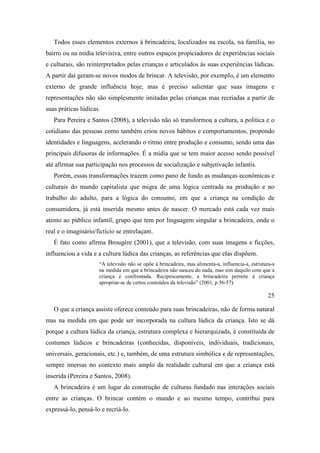 Todos esses elementos externos à brincadeira, localizados na escola, na família, no
bairro ou na mídia televisiva, entre outros espaços propiciadores de experiências sociais
e culturais, são reinterpretados pelas crianças e articulados às suas experiências lúdicas.
A partir daí geram-se novos modos de brincar. A televisão, por exemplo, é um elemento
externo de grande influência hoje, mas é preciso salientar que suas imagens e
representações não são simplesmente imitadas pelas crianças mas recriadas a partir de
suas práticas lúdicas.
Para Pereira e Santos (2008), a televisão não só transformou a cultura, a política e o
cotidiano das pessoas como também criou novos hábitos e comportamentos, propondo
identidades e linguagens, acelerando o ritmo entre produção e consumo, sendo uma das
principais difusoras de informações. É a mídia que se tem maior acesso sendo possível
até afirmar sua participação nos processos de socialização e subjetivação infantis.
Porém, essas transformações trazem como pano de fundo as mudanças econômicas e
culturais do mundo capitalista que migra de uma lógica centrada na produção e no
trabalho do adulto, para a lógica do consumo, em que a criança na condição de
consumidora, já está inserida mesmo antes de nascer. O mercado está cada vez mais
atento ao público infantil, grupo que tem por linguagem singular a brincadeira, onde o
real e o imaginário/fictício se entrelaçam.
É fato como afirma Brougère (2001), que a televisão, com suas imagens e ficções,
influenciou a vida e a cultura lúdica das crianças, as referências que elas dispõem.
“A televisão não se opõe à brincadeira, mas alimenta-a, influencia-a, estrutura-a
na medida em que a brincadeira não nasceu do nada, mas sim daquilo com que a
criança é confrontada. Reciprocamente, a brincadeira permite à criança
apropriar-se de certos conteúdos da televisão” (2001, p.56-57).
25
O que a criança assiste oferece conteúdo para suas brincadeiras, não de forma natural
mas na medida em que pode ser incorporada na cultura lúdica da criança. Isto se dá
porque a cultura lúdica da criança, estrutura complexa e hierarquizada, é constituída de
costumes lúdicos e brincadeiras (conhecidas, disponíveis, individuais, tradicionais,
universais, geracionais, etc.) e, também, de uma estrutura simbólica e de representações,
sempre imersas no contexto mais amplo da realidade cultural em que a criança está
inserida (Pereira e Santos, 2008).
A brincadeira é um lugar de construção de culturas fundado nas interações sociais
entre as crianças. O brincar contém o mundo e ao mesmo tempo, contribui para
expressá-lo, pensá-lo e recriá-lo.
 