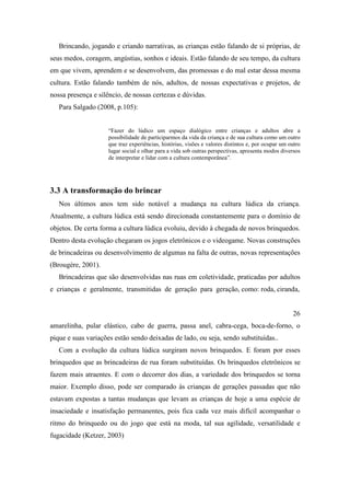 Brincando, jogando e criando narrativas, as crianças estão falando de si próprias, de
seus medos, coragem, angústias, sonhos e ideais. Estão falando de seu tempo, da cultura
em que vivem, aprendem e se desenvolvem, das promessas e do mal estar dessa mesma
cultura. Estão falando também de nós, adultos, de nossas expectativas e projetos, de
nossa presença e silêncio, de nossas certezas e dúvidas.
Para Salgado (2008, p.105):
“Fazer do lúdico um espaço dialógico entre crianças e adultos abre a
possibilidade de participarmos da vida da criança e de sua cultura como um outro
que traz experiências, histórias, visões e valores distintos e, por ocupar um outro
lugar social e olhar para a vida sob outras perspectivas, apresenta modos diversos
de interpretar e lidar com a cultura contemporânea”.
3.3 A transformação do brincar
Nos últimos anos tem sido notável a mudança na cultura lúdica da criança.
Atualmente, a cultura lúdica está sendo direcionada constantemente para o domínio de
objetos. De certa forma a cultura lúdica evoluiu, devido à chegada de novos brinquedos.
Dentro desta evolução chegaram os jogos eletrônicos e o videogame. Novas construções
de brincadeiras ou desenvolvimento de algumas na falta de outras, novas representações
(Brougère, 2001).
Brincadeiras que são desenvolvidas nas ruas em coletividade, praticadas por adultos
e crianças e geralmente, transmitidas de geração para geração, como: roda, ciranda,
26
amarelinha, pular elástico, cabo de guerra, passa anel, cabra-cega, boca-de-forno, o
pique e suas variações estão sendo deixadas de lado, ou seja, sendo substituídas..
Com a evolução da cultura lúdica surgiram novos brinquedos. E foram por esses
brinquedos que as brincadeiras de rua foram substituídas. Os brinquedos eletrônicos se
fazem mais atraentes. E com o decorrer dos dias, a variedade dos brinquedos se torna
maior. Exemplo disso, pode ser comparado às crianças de gerações passadas que não
estavam expostas a tantas mudanças que levam as crianças de hoje a uma espécie de
insaciedade e insatisfação permanentes, pois fica cada vez mais difícil acompanhar o
ritmo do brinquedo ou do jogo que está na moda, tal sua agilidade, versatilidade e
fugacidade (Ketzer, 2003)
 