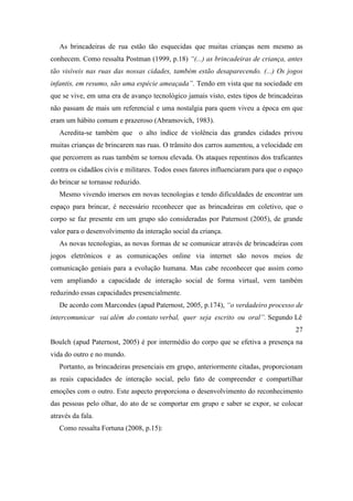 As brincadeiras de rua estão tão esquecidas que muitas crianças nem mesmo as
conhecem. Como ressalta Postman (1999, p.18) “(...) as brincadeiras de criança, antes
tão visíveis nas ruas das nossas cidades, também estão desaparecendo. (...) Os jogos
infantis, em resumo, são uma espécie ameaçada”. Tendo em vista que na sociedade em
que se vive, em uma era de avanço tecnológico jamais visto, estes tipos de brincadeiras
não passam de mais um referencial e uma nostalgia para quem viveu a época em que
eram um hábito comum e prazeroso (Abramovich, 1983).
Acredita-se também que o alto índice de violência das grandes cidades privou
muitas crianças de brincarem nas ruas. O trânsito dos carros aumentou, a velocidade em
que percorrem as ruas também se tornou elevada. Os ataques repentinos dos traficantes
contra os cidadãos civis e militares. Todos esses fatores influenciaram para que o espaço
do brincar se tornasse reduzido.
Mesmo vivendo imersos em novas tecnologias e tendo dificuldades de encontrar um
espaço para brincar, é necessário reconhecer que as brincadeiras em coletivo, que o
corpo se faz presente em um grupo são consideradas por Paternost (2005), de grande
valor para o desenvolvimento da interação social da criança.
As novas tecnologias, as novas formas de se comunicar através de brincadeiras com
jogos eletrônicos e as comunicações online via internet são novos meios de
comunicação geniais para a evolução humana. Mas cabe reconhecer que assim como
vem ampliando a capacidade de interação social de forma virtual, vem também
reduzindo essas capacidades presencialmente.
De acordo com Marcondes (apud Paternost, 2005, p.174), “o verdadeiro processo de
intercomunicar vai além do contato verbal, quer seja escrito ou oral”. Segundo Lê
27
Boulch (apud Paternost, 2005) é por intermédio do corpo que se efetiva a presença na
vida do outro e no mundo.
Portanto, as brincadeiras presenciais em grupo, anteriormente citadas, proporcionam
as reais capacidades de interação social, pelo fato de compreender e compartilhar
emoções com o outro. Este aspecto proporciona o desenvolvimento do reconhecimento
das pessoas pelo olhar, do ato de se comportar em grupo e saber se expor, se colocar
através da fala.
Como ressalta Fortuna (2008, p.15):
 