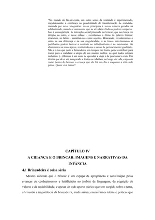 “No mundo do faz-de-conta, um outro senso da realidade é experimentado,
impulsionando a confiança na possibilidade de transformação da realidade,
marcada por novo imaginário, novos princípios e novos valores gerados na
solidariedade, ousadia e autonomia que as atividades lúdicas podem comportar.
Isso é conseqüência da interação social plasmada no brincar, que nos lança em
direção ao outro, e nesse enlace – recordemos o étimo da palavra brincar:
vinculum, no latim – constitui-nos como sujeitos. Brincando, reconhecemos o
outro na sua diferença e na sua singularidade, e as trocas inter-humanas aí
partilhadas podem lastrear o combate ao individualismo e ao narcisismo, tão
abundantes na nossa época, restituindo-nos o senso de pertencimento igualitário.
Não é à toa que justo a brincadeira, em tempos tão hostis, pode contribuir para
trazer para a realidade a utopia de um mundo melhor, no qual todos estejam
incluídos. (...) Brincar é um meio de aprender a viver e de proclamar a vida. Um
direito que deve ser assegurado a todos os cidadãos, ao longo da vida, enquanto
restar dentro do homem a criança que ele foi um dia e enquanto a vida nele
pulsar. Quem vive brinca”.
CAPÍTULO IV
A CRIANÇA E O BRINCAR: IMAGENS E NARRATIVAS DA
INFÂNCIA
4.1 Brincadeira é coisa séria
Mesmo sabendo que o brincar é um espaço de apropriação e constituição pelas
crianças de conhecimentos e habilidades no âmbito da linguagem, da cognição de
valores e da sociabilidade, e apesar de todo aporte teórico que tem surgido sobre o tema,
afirmando a importância da brincadeira, ainda assim, encontramos ideias e práticas que
 