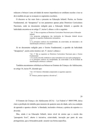 reduzem o brincar à uma atividade de menos importância no cotidiano escolar e isso se
dá à medida em que se avançam os segmentos escolares.
O discurso se faz mais forte e presente na Educação Infantil. Porém, no Ensino
Fundamental, ele “desaparece” se nos pautarmos apenas pelas Diretrizes Curriculares
Nacionais, onde no documento redigido para a Educação Infantil, a questão da
ludicidade encontra-se no artigo 3°, inciso I, alínea c e diz o seguinte:
“ Art. 3° São as seguintes as Diretrizes Curriculares Nacionais para a Educação
Infantil:
1-As propostas pedagógicas das instituições de Educação Infantil devem
respeitar os seguintes fundamentos norteadores:
(...)
c) os princípios estéticos da sensibilidade, da criatividade, da ludicidade e de
manifestações artísticas e culturais”.
Já no documento redigido para o Ensino Fundamental, a questão da ludicidade
“desaparece”, assim como mostra o art. 3°, inciso I, alínea c:
“Art. 3° São as seguintes as Diretrizes Curriculares Nacionais para o Ensino
Fundamental:
1-As escolas deverão estabelecer como norteadores de suas ações pedagógicas:
c) os princípios estéticos da sensibilidade, da criatividade e da diversidade de
manifestações artísticas e culturais”.
Também encontramos referência ao brincar no Estatuto da Criança e do Adolescente,
no artigo 16, inciso IV, dizendo que:
“Art. 16 O direito à liberdade compreende os seguintes aspectos:
(...)
IV. brincar, praticar esportes e divertir-se”.
29
O Estatuto da Criança e do Adolescente (ECA) – Lei Federal n° 8069/1990, deixa
claro a proibição do trabalho para menores de quatorze anos de idade, salvo na condição
de aprendiz e aponta o direito `a liberdade, incluindo o brincar, a prática de esportes e a
diversão.
Mas, ainda é na Educação Infantil, único nível de ensino que a escola deu
“passaporte livre”, aberto à iniciativa, criatividade, inovação por parte de seus
protagonistas, que a brincadeira pode assumir sua forma específica.
 