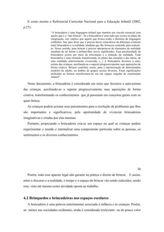 E como mostra o Referencial Curricular Nacional para a Educação Infantil (2002,
p.27):
“A brincadeira é uma linguagem infantil que mantém um vínculo essencial com
aquilo que é o “não brincar”. Se a brincadeira é uma ação que ocorre no plano da
imaginação, isto implica que aquele que brinca tenha o domínio da linguagem
simbólica. Isto quer dizer que é preciso haver consciência da diferença existente
entre brincadeira e a realidade imediata que lhe forneceu conteúdo para realizar-
se. Nesse sentido, para brincar é preciso apropriar-se de elementos da realidade
imediata de tal forma a atribuir-lhes novos significados. Essa peculiaridade da
brincadeira ocorre por meio da articulação e a imitação da realidade. Toda
brincadeira é uma imitação transformada, no plano das emoções e das ideias, de
uma realidade anteriormente vivenciada. (...) A brincadeira favorece a auto-
estima das crianças, auxiliando-as a superar progressivamente suas aquisições de
forma criativa. Brincar contribui, assim, para a interiorização de determinados
modelos de adulto, no âmbito de grupos sociais diversos. Essas significações
atribuídas ao brincar transformam-no em um espaço singular de constituição
infantil”.
Neste documento, a brincadeira é considerada um meio que favorece a auto-estima
das crianças, auxiliando-as a superar progressivamente suas aquisições de forma
criativa, transformando os conhecimentos que já possuíam em conceitos gerais com os
quais brinca.
As crianças podem acionar seus pensamentos para a resolução de problemas que lhes
são importantes e significativos, pela oportunidade de vivenciar brincadeiras
imaginativas e criadas por elas mesmas.
Portanto, propiciando a brincadeira cria-se um espaço na qual as crianças podem
experimentar o mundo e internalizar uma compreensão particular sobre as pessoas, os
sentimentos e os diversos conhecimentos.
30
Porém, todo esse aparato legal não garante na prática o direito de brincar. E assim,
entre o discurso e a realidade, o tempo e o espaço do brincar vão sendo reduzidos, sendo
este, visto até mesmo como atividade oposta ao trabalho.
4.2 Brinquedos e brincadeiras nos espaços escolares
A brincadeira é uma palavra estreitamente associada à infância e às crianças. Porém,
ao menos nas sociedades ocidentais, ainda é considerada irrelevante ou de pouco valor
 