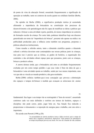 do ponto de vista da educação formal, assumindo frequentemente a significação de
oposição ao trabalho, tanto no contexto da escola quanto no cotidiano familiar (Borba,
2006).
Na opinião de Borba (2006), a significativa produção teórica já acumulada
afirmando a importância da brincadeira na constituição dos processos de
desenvolvimento e de aprendizagem não foi capaz de modificar as ideias e práticas que
reduzem o brincar a uma atividade à parte, paralela, de menos importância no contexto
da formação escolar da criança. Por outro lado, podemos identificar hoje um discurso
generalizado em torno da “importância do brincar”, presente não apenas na mídia e na
publicidade produzidas para a infância como também nos programas, propostas e
práticas educativas institucionais.
Como ressalta a referida autora, tanto a dimensão científica quanto a dimensão
cultural e artística deveriam estar contemplados nas nossas práticas junto às crianças,
mas para isso é preciso que as rotinas, as grades de horários, a organização dos
conteúdos e das atividades abram espaço para que possamos, junto com as crianças,
brincar e produzir cultura.
A autora destaca ainda, que a brincadeira está entre as atividades frequentemente
avaliadas por nós como tempo perdido e que essa visão é fruto da ideia de que a
brincadeira é uma atividade oposta ao trabalho, sendo por isso menos importante, uma
vez que não se vincula ao mundo produtivo, não gera resultados.
Borba (2006) enfatiza também que é essa concepção que provoca a diminuição
dos espaços e tempos do brincar à medida que avançam as séries/anos do ensino
31
fundamental. Seu lugar e seu tempo vão se restringindo à “hora do recreio”, assumindo
contornos cada vez mais definidos e restritos em termos de horários, espaços e
disciplina: não pode correr, pular, jogar bola etc. Sua função fica reduzida a
proporcionar o relaxamento e a reposição de energias para o trabalho, este sim sério e
importante.
De acordo com Perrotti (1990, p.20):
“A racionalidade do sistema produtivo torna o lúdico inviável, pois o tempo do
lúdico não é regulável, mensurável, objetivável. Toda tentativa de subordiná-lo
ao tempo da produção provoca sua morte. Por isso ele é banido da vida cotidiana
 