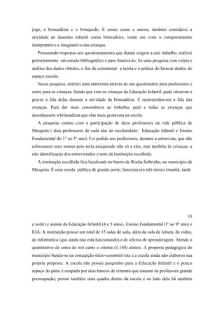 jogo, a brincadeira e o brinquedo. E assim como a autora, também considerei a
atividade de desenho infantil como brincadeira, tendo em vista o comportamento
interpretativo e imaginativo das crianças.
Procurando respostas aos questionamentos que deram origem a este trabalho, realizei
primeiramente um estudo bibliográfico e para finalizá-lo, fiz uma pesquisa com coleta e
análise dos dados obtidos, a fim de constrastar a teoria e a prática do brincar dentro do
espaço escolar.
Nessa pesquisa, realizei uma entrevista através de um questionário para professores e
outro para as crianças. Sendo que com as crianças da Educação Infantil, pude observar e
gravar a fala delas durante a atividade da brincadeira. E surpreendeu-me a fala das
crianças. Para dar mais consistência ao trabalho, pedi a todas as crianças que
desenhassem a brincadeira que elas mais gostavam na escola.
A pesquisa contou com a participação de doze professores da rede pública de
Mesquita ( dois professores de cada ano de escolaridade: Educação Infantil e Ensino
Fundamental do 1° ao 5° ano). Foi pedido aos professores, durante a entrevista, que não
colocassem seus nomes pois seria assegurado não só a eles, mas também às crianças, a
não identificação dos entrevistados e nem da instituição escolhida.
A instituição escolhida fica localizada no bairro de Rocha Sobrinho, no município de
Mesquita. É uma escola pública de grande porte; funciona em três turnos (manhã, tarde
33
e noite) e atende da Educação Infantil (4 e 5 anos), Ensino Fundamental (l° ao 9° ano) e
EJA. A instituição possui um total de 15 salas de aula, além da sala de leitura, de vídeo,
de informática (que ainda não está funcionando) e de oficina de aprendizagem. Atende o
quantitativo de cerca de mil cento e oitenta (1.180) alunos. A proposta pedagógica do
município baseia-se na concepção sócio-construtivista e a escola ainda não elaborou sua
própria proposta. A escola não possui parquinho para a Educação Infantil e o pouco
espaço do pátio é ocupado por dois bancos de cimento que causam na professora grande
preocupação; possui também uma quadra dentro da escola e ao lado dela há também
 