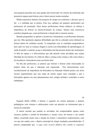 uma pequena pracinha com uma quadra mal conservada. No entorno da instituição não
presenciei espaços para brincar, pois o bairro possui muitas moradias.
Minha expectativa durante esta pesquisa de campo era confrontar o discurso que se
faz e a realidade que se pratica. Para isso, apliquei um pequeno questionário aos
professores da instituição. Onze desses profissionais foram enfáticos ao afirmar a
importância do brincar no desenvolvimento da criança. Apenas uma mostrou-se
contrária alegando que, como profissional, a função dela é somente ensinar.
Quando perguntados se apóiam e incentivam a brincadeira, os profissionais disseram
que sim. Mas apontaram algumas dificuldades que têm se colocado como obstáculo ao
brincar dentro do cotidiano escolar: 1) competição com os conteúdos programáticos,
pois cada vez mais as crianças chegam à escola com dificuldades de aprendizagem; 2)
medo de perder o controle, já que a indisciplina está tão presente dentro das instituições;
3) falta de espaço e a infra-estrutura que não permite certas atividades que exijam
liberdade de movimento; 4) a falta de olhar a criança como criança e não como aluno e
de reconhecer a brincadeira como um direito dela.
Na fala dos professores, as práticas que limitam o brincar estão relacionadas ao
próprio ritmo em que a educação está organizada. Eles demonstraram certo
reconhecimento da importância da brincadeira na Educação Infantil porém, nas séries
iniciais argumentaram que esta etapa de ensino requer mais seriedade e que a
brincadeira aparece em seus planejamentos mas, sempre atrelada a conteúdos a serem
trabalhados.
34
Segundo Borba (2006), o brincar é sugerido em muitas propostas e práticas
pedagógicas com crianças e adolescentes como um pretexto ou instrumento para o
ensino de conteúdos.
A autora assinala que quando as atividades são compreendidas apenas como
recursos, perdem o sentido de brincadeira e, muitas vezes, até mesmo o seu caráter
lúdico, assumindo muito mais a função de treinar e sistematizar conhecimentos, uma
vez que são usadas com o objetivo principal de atingir resultados preestabelecidos. É
preciso compreender que “o jogo como recurso didático não contém os requisitos
 