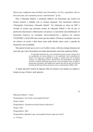 básicos que configuram uma atividade como brincadeira: ser livre, espontâneo, não ter
hora marcada, nem resultados prévios e determinados” (p.43).
Para a Educação Infantil, o município elaborou um documento que norteia (ou
deveria nortear) o trabalho com as crianças pequenas. Este documento chama-se
“Orientações Curriculares: Educação Infantil”. Foi elaborado no início de 2007 e
enviado às escolas que possuíam turmas de Educação Infantil a fim de que os
professores discutissem e elaborassem o seu parecer, se necessário com modificações. O
documento baseia-se na concepção sócio-construtivista e apóia-se nos teóricos
VYGOTSKY e WALLON entre outros que são citados. O brincar é ressaltado como um
ato coletivo na escola e além desse tema ainda aborda outros como a questão do
letramento e da sexualidade.
Mas apesar de tudo que se ouve e se lê sobre o tema, a fala das crianças denuncia um
outro fato que é dar à brincadeira um tempo determinado como bem explicitou Borba.
“É importante demarcar que o eixo principal em torno do qual o brincar deve
ser incorporado em nossas práticas é o seu significado como experiência de
cultura. Isso exige que a garantia de tempos e espaços para que as próprias
crianças e os adolescentes criem e desenvolvam suas brincadeiras, não apenas
em locais e horários destinados pela escola a essas atividades (como os pátios e
parques para recreação), mas também nos espaços das salas de aula, por meio da
invenção de diferentes formas de brincar com os conhecimentos (2006, p.44)”.
A seguir apresento trechos de algumas falas de crianças com relação aos espaços e
tempos em que o brincar pode aparecer.
35
Educação Infantil – 4 anos
Pesquisadora: Na escola vocês podem brincar?
Turma: Pode!
Pesquisadora: A professora deixa brincar toda hora?
Turma: Não!
Pesquisadora: Não!
Pesquisadora: Quando é que vocês podem brincar aqui na escola?
J.: 11 horas.
 
