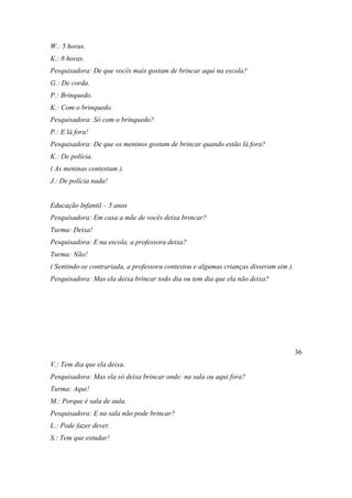 W.: 5 horas.
K.: 8 horas.
Pesquisadora: De que vocês mais gostam de brincar aqui na escola?
G.: De corda.
P.: Brinquedo.
K.: Com o brinquedo.
Pesquisadora: Só com o brinquedo?
P.: E lá fora!
Pesquisadora: De que os meninos gostam de brincar quando estão lá fora?
K.: De polícia.
( As meninas contestam ).
J.: De polícia nada!
Educação Infantil – 5 anos
Pesquisadora: Em casa a mãe de vocês deixa brincar?
Turma: Deixa!
Pesquisadora: E na escola, a professora deixa?
Turma: Não!
( Sentindo-se contrariada, a professora contestou e algumas crianças disseram sim ).
Pesquisadora: Mas ela deixa brincar todo dia ou tem dia que ela não deixa?
36
V.: Tem dia que ela deixa.
Pesquisadora: Mas ela só deixa brincar onde: na sala ou aqui fora?
Turma: Aqui!
M.: Porque é sala de aula.
Pesquisadora: E na sala não pode brincar?
L.: Pode fazer dever.
S.: Tem que estudar!
 