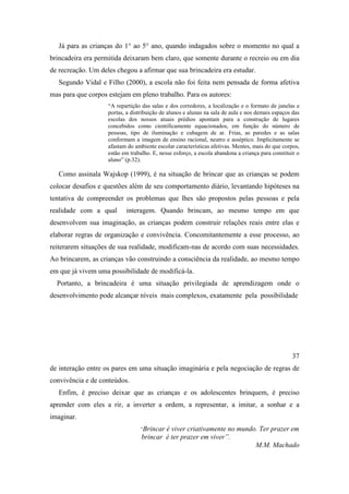 Já para as crianças do 1° ao 5° ano, quando indagados sobre o momento no qual a
brincadeira era permitida deixaram bem claro, que somente durante o recreio ou em dia
de recreação. Um deles chegou a afirmar que sua brincadeira era estudar.
Segundo Vidal e Filho (2000), a escola não foi feita nem pensada de forma afetiva
mas para que corpos estejam em pleno trabalho. Para os autores:
“A repartição das salas e dos corredores, a localização e o formato de janelas e
portas, a distribuição de alunos e alunas na sala de aula e nos demais espaços das
escolas dos nossos atuais prédios apontam para a construção de lugares
concebidos como cientificamente equacionados, em função do número de
pessoas, tipo de iluminação e cubagem de ar. Frias, as paredes e as salas
conformam a imagem de ensino racional, neutro e asséptico. Implicitamente se
afastam do ambiente escolar características afetivas. Mentes, mais do que corpos,
estão em trabalho. E, nesse esforço, a escola abandona a criança para constituir o
aluno” (p.32).
Como assinala Wajskop (1999), é na situação de brincar que as crianças se podem
colocar desafios e questões além de seu comportamento diário, levantando hipóteses na
tentativa de compreender os problemas que lhes são propostos pelas pessoas e pela
realidade com a qual interagem. Quando brincam, ao mesmo tempo em que
desenvolvem sua imaginação, as crianças podem construir relações reais entre elas e
elaborar regras de organização e convivência. Concomitantemente a esse processo, ao
reiterarem situações de sua realidade, modificam-nas de acordo com suas necessidades.
Ao brincarem, as crianças vão construindo a consciência da realidade, ao mesmo tempo
em que já vivem uma possibilidade de modificá-la.
Portanto, a brincadeira é uma situação privilegiada de aprendizagem onde o
desenvolvimento pode alcançar níveis mais complexos, exatamente pela possibilidade
37
de interação entre os pares em uma situação imaginária e pela negociação de regras de
convivência e de conteúdos.
Enfim, é preciso deixar que as crianças e os adolescentes brinquem, é preciso
aprender com eles a rir, a inverter a ordem, a representar, a imitar, a sonhar e a
imaginar.
“Brincar é viver criativamente no mundo. Ter prazer em
brincar é ter prazer em viver”.
M.M. Machado
 