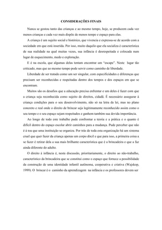 CONSIDERAÇÕES FINAIS
Nunca se gostou tanto das crianças e ao mesmo tempo, hoje, se produzem cada vez
menos crianças e cada vez mais dispõe de menos tempo e espaço para elas.
A criança é um sujeito social e histórico, que vivencia e expressa-se de acordo com a
sociedade em que está inserida. Por isso, muito daquilo que ela socializa é característica
de sua realidade na qual muitas vezes, sua infância é desrespeitada e colocada num
lugar de esquecimento, medo e exploração.
E é na escola, que algumas delas tentam encontrar um “escape”. Neste lugar tão
criticado, mas que ao mesmo tempo pode servir como caminho de liberdade.
Liberdade de ser tratado como um ser singular, com especificidades e diferenças que
precisam ser reconhecidas e respeitadas dentro dos tempos e dos espaços em que se
encontram.
Muitos são os desafios que a educação precisa enfrentar e um deles é fazer com que
a criança seja reconhecida como sujeito de direitos, cidadã. É necessário assegurar à
criança condições para o seu desenvolvimento, não só na letra da lei, mas no plano
concreto e real onde o direito de brincar seja legitimamente reconhecido assim como o
seu tempo e o seu espaço sejam respeitados e ganhem também sua devida importância.
Ao longo de todo este trabalho pude confrontar a teoria e a prática e o quanto é
difícil dentro do espaço escolar abrir caminhos para a mudança. Pude perceber que não
é à toa que uma instituição se organiza. Por trás de toda esta organização há um sistema
cruel que quer fazer da criança apenas um corpo dócil e que para isso, a primeira coisa a
se fazer é retirar dela a sua mais brilhante característica que é a brincadeira e que a faz
ainda diferente do adulto.
O direito à infância é, nesta discussão, prioritariamente, o direito ao não-trabalho,
característico da brincadeira que se constitui como o espaço que fornece a possibilidade
da construção de uma identidade infantil autônoma, cooperativa e criativa (Wajskop,
1999). O brincar é o caminho da aprendizagem na infância e os professores devem ser
 