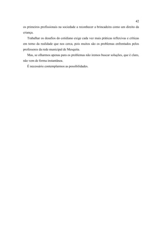 42
os primeiros profissionais na sociedade a reconhecer a brincadeira como um direito da
criança.
Trabalhar os desafios do cotidiano exige cada vez mais práticas reflexivas e críticas
em torno da realidade que nos cerca, pois muitos são os problemas enfrentados pelos
professores da rede municipal de Mesquita.
Mas, se olharmos apenas para os problemas não iremos buscar soluções, que é claro,
não vem de forma instantânea.
É necessário contemplarmos as possibilidades.
 