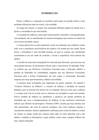 INTRODUÇÃO
Pensar a infância e a educação no momento atual requer um grande esforço e uma
profunda reflexão por parte da escola e da sociedade.
Ao longo dos séculos, a criança vem assumindo diferentes papéis de acordo com a
época e a sociedade em que está inserida.
A concepção de infância é uma noção historicamente construída e consequentemente
vem mudando, não se manifestando de maneira homogênea nem mesmo no interior de
uma mesma sociedade e época.
A criança desenvolve-se pela experiência social, nas interações que estabelece, desde
cedo, com a experiência sócio-histórica dos adultos e do mundo por eles criado. Dessa
forma, a brincadeira é uma atividade humana, na qual as crianças são introduzidas
constituindo-se em um modo de assimilar e recriar a experiência sócio-cultural dos
adultos.
A escolha do tema desta monografia foi motivada pela discussão, que provocou em
mim grande interesse, de documentos oficiais onde o tema brincar foi abordado. Pode-
se verificar que nas Diretrizes Curriculares Nacionais para a Educação Infantil, a
questão da ludicidade foi contemplada, enquanto que nas Diretrizes Curriculares
Nacionais para o Ensino Fundamental, ela nem sequer é mencionada. Buscando
respostas aos meus questionamentos, elaborei este trabalho.
A estrutura desta monografia está organizada em quatro capítulos. No capítulo I
“Contexto Histórico da Infância”, o conceito de infância é abordado de maneira
dinâmica, pois no decorrer dos séculos ele vai mudando. Deixa-se claro, que a infância
e a criança será vista de acordo com os interesses da sociedade na qual está inserida.
Fala-se também da infância no capitalismo e aponta-se um grande problema da
atualidade que seria o desaparecimento da infância, já que estudiosos mencionam
indícios que afirmam tal prerrogativa. Postman (1999), ressalta que hoje meninas tem
sido apresentadas, não mais de maneira nostálgica, mas como mulheres espertas e
sexualmente atraentes; diminui rapidamente a diferença entre crimes de adultos e crimes
de criança; as roupas usadas por crianças estão cada vez mais parecidas com a dos
adultos e também as brincadeiras e jogos infantis, assim como a própria infância são
uma espécie ameaçada.
 