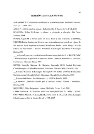 43
REFERÊNCIAS BIBLIOGRÁFICAS:
ABRAMOVICH, F. O estranho mundo que se mostra às crianças. São Paulo: Summus,
5ª ed., p. 135-155, 1983
ARIÈS, P. História social da criança e da família. Rio de Janeiro: LTC, 2ª ed., 2006
BENJAMIN, Walter. Reflexões: a criança, o brinquedo, a educação. São Paulo:
Summus, 1984
BORBA, Ângela M. O brincar como um modo de ser e estar no mundo. In: BRASIL,
MEC/SEB Ensino fundamental de nove anos: orientações para a inclusão da criança de
seis anos de idade/ organização Jeanete Beauchamp, Sandra Denise Rangel, Aricélia
Ribeiro do Nascimento – Brasília: Ministério da Educação, Secretaria de Educação
Básica, 2006
____A brincadeira como experiência de cultura na educação infantil. In: BRASIL/MEC
– Revista Criança do professor de educação infantil – Brasília: Ministério da Educação,
Secretaria de Educação Básica, 2007
BRASIL. Conselho Nacional de Educação. Resolução 02/98. Institui Diretrizes
Curriculares para o Ensino Fundamental. Câmara de Educação Básica, Brasília, 1998
___Conselho Nacional de Educação. Resolução 01/99. Institui Diretrizes Curriculares
Nacionais para a Educação Infantil. Câmara de Educação Básica, Brasília, 1999
___Estatuto da Criança e do Adolescente. Lei 8.069/90, Brasília, 1990
___Referencial Curricular Nacional para a Educação Infantil. Volume 1: Introdução.
Brasília, 1998
BROUGÈRE, Gilles. Brinquedo e cultura. São Paulo: Cortez, 5ª ed., 2001
FARIA, Sonimar C. de. História e política da educação infantil. In: FAZOLO, Eliane,
CARVALHO, Maria C. M. P. de, LEITE, Maria Isabel & KRAMER, Sônia. Educação
Infantil em curso. Rio de Janeiro: Ravel, p. 9-37, 1997
 