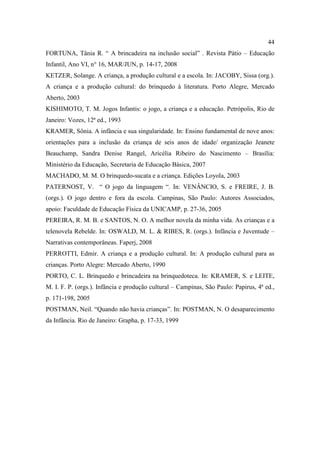 44
FORTUNA, Tânia R. “ A brincadeira na inclusão social” . Revista Pátio – Educação
Infantil, Ano VI, n° 16, MAR/JUN, p. 14-17, 2008
KETZER, Solange. A criança, a produção cultural e a escola. In: JACOBY, Sissa (org.).
A criança e a produção cultural: do brinquedo à literatura. Porto Alegre, Mercado
Aberto, 2003
KISHIMOTO, T. M. Jogos Infantis: o jogo, a criança e a educação. Petrópolis, Rio de
Janeiro: Vozes, 12ª ed., 1993
KRAMER, Sônia. A infância e sua singularidade. In: Ensino fundamental de nove anos:
orientações para a inclusão da criança de seis anos de idade/ organização Jeanete
Beauchamp, Sandra Denise Rangel, Aricélia Ribeiro do Nascimento – Brasília:
Ministério da Educação, Secretaria de Educação Básica, 2007
MACHADO, M. M. O brinquedo-sucata e a criança. Edições Loyola, 2003
PATERNOST, V. “ O jogo da linguagem “. In: VENÂNCIO, S. e FREIRE, J. B.
(orgs.). O jogo dentro e fora da escola. Campinas, São Paulo: Autores Associados,
apoio: Faculdade de Educação Física da UNICAMP, p. 27-36, 2005
PEREIRA, R. M. B. e SANTOS, N. O. A melhor novela da minha vida. As crianças e a
telenovela Rebelde. In: OSWALD, M. L. & RIBES, R. (orgs.). Infância e Juventude –
Narrativas contemporâneas. Faperj, 2008
PERROTTI, Edmir. A criança e a produção cultural. In: A produção cultural para as
crianças. Porto Alegre: Mercado Aberto, 1990
PORTO, C. L. Brinquedo e brincadeira na brinquedoteca. In: KRAMER, S. e LEITE,
M. I. F. P. (orgs.). Infância e produção cultural – Campinas, São Paulo: Papirus, 4ª ed.,
p. 171-198, 2005
POSTMAN, Neil. “Quando não havia crianças”. In: POSTMAN, N. O desaparecimento
da Infância. Rio de Janeiro: Grapha, p. 17-33, 1999
 