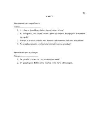 46
ANEXO
Questionário para os professores
Turma:.........................................
1. As crianças têm sido apoiadas e incentivadas a brincar?
2. Na sua opinião, que fatores levam à perda do tempo e do espaço da brincadeira
na escola?
3. Por que as práticas voltadas para o ensino cada vez mais limitam a brincadeira?
4. No seu planejamento, você inclui a brincadeira como atividade?
Questionário para as crianças
Turma:....................................
1. De que elas brincam em casa, com quem e aonde?
2. De que ela gosta de brincar na escola e como ela vê a brincadeira.
 