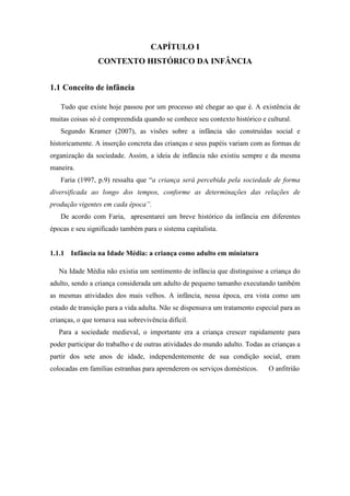 CAPÍTULO I
CONTEXTO HISTÓRICO DA INFÂNCIA
1.1 Conceito de infância
Tudo que existe hoje passou por um processo até chegar ao que é. A existência de
muitas coisas só é compreendida quando se conhece seu contexto histórico e cultural.
Segundo Kramer (2007), as visões sobre a infância são construídas social e
historicamente. A inserção concreta das crianças e seus papéis variam com as formas de
organização da sociedade. Assim, a ideia de infância não existiu sempre e da mesma
maneira.
Faria (1997, p.9) ressalta que “a criança será percebida pela sociedade de forma
diversificada ao longo dos tempos, conforme as determinações das relações de
produção vigentes em cada época”.
De acordo com Faria, apresentarei um breve histórico da infância em diferentes
épocas e seu significado também para o sistema capitalista.
1.1.1 Infância na Idade Média: a criança como adulto em miniatura
Na Idade Média não existia um sentimento de infância que distinguisse a criança do
adulto, sendo a criança considerada um adulto de pequeno tamanho executando também
as mesmas atividades dos mais velhos. A infância, nessa época, era vista como um
estado de transição para a vida adulta. Não se dispensava um tratamento especial para as
crianças, o que tornava sua sobrevivência difícil.
Para a sociedade medieval, o importante era a criança crescer rapidamente para
poder participar do trabalho e de outras atividades do mundo adulto. Todas as crianças a
partir dos sete anos de idade, independentemente de sua condição social, eram
colocadas em famílias estranhas para aprenderem os serviços domésticos. O anfitrião
 