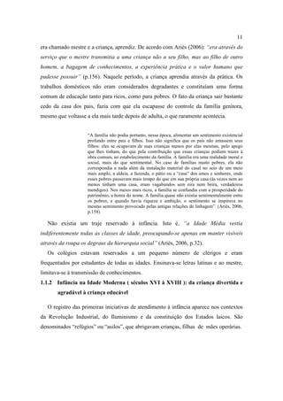 11
era chamado mestre e a criança, aprendiz. De acordo com Ariès (2006): “era através do
serviço que o mestre transmitia a uma criança não a seu filho, mas ao filho de outro
homem, a bagagem de conhecimentos, a experiência prática e o valor humano que
pudesse possuir” (p.156). Naquele período, a criança aprendia através da prática. Os
trabalhos domésticos não eram considerados degradantes e constituíam uma forma
comum de educação tanto para ricos, como para pobres. O fato da criança sair bastante
cedo da casa dos pais, fazia com que ela escapasse do controle da família genitora,
mesmo que voltasse a ela mais tarde depois de adulta, o que raramente acontecia.
“A família não podia portanto, nessa época, alimentar um sentimento existencial
profundo entre pais e filhos. Isso não significa que os pais não amassem seus
filhos: eles se ocupavam de suas crianças menos por elas mesmas, pelo apego
que lhes tinham, do que pela contribuição que essas crianças podiam trazer à
obra comum, ao estabelecimento da família. A família era uma realidade moral e
social, mais do que sentimental. No caso de famílias muito pobres, ela não
correspondia a nada além da instalação material do casal no seio de um meio
mais amplo, a aldeia, a fazenda, o pátio ou a “casa” dos amos e senhores, onde
esses pobres passavam mais tempo do que em sua própria casa (às vezes nem ao
menos tinham uma casa, eram vagabundos sem eira nem beira, verdadeiros
mendigos). Nos meios mais ricos, a família se confundia com a prosperidade do
patrimônio, a honra do nome. A família quase não existia sentimentalmente entre
os pobres, e quando havia riqueza e ambição, o sentimento se inspirava no
mesmo sentimento provocado pelas antigas relações de linhagem”. (Ariès, 2006,
p.158)
Não existia um traje reservado à infância. Isto é, “a Idade Média vestia
indiferentemente todas as classes de idade, preocupando-se apenas em manter visíveis
através da roupa os degraus da hierarquia social” (Ariès, 2006, p.32).
Os colégios estavam reservados a um pequeno número de clérigos e eram
frequentados por estudantes de todas as idades. Ensinava-se letras latinas e ao mestre,
limitava-se à transmissão de conhecimentos.
1.1.2 Infância na Idade Moderna ( séculos XVI à XVIII ): da criança divertida e
agradável à criança educável
O registro das primeiras iniciativas de atendimento à infância aparece nos contextos
da Revolução Industrial, do Iluminismo e da constituição dos Estados laicos. São
denominados “refúgios” ou “asilos”, que abrigavam crianças, filhas de mães operárias.
 