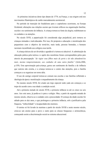 12
As primeiras iniciativas deste tipo datam de 1774, na França, e sua origem está nos
movimentos filantrópicos de cunho marcadamente assistencial.
No período de transição do feudalismo para o capitalismo ocorreram, na Europa
Ocidental, alterações nas relações sociais que tiveram reflexos na organização familiar,
escolar e no sentimento de infância. A criança tornou-se fonte de alegria; redobraram-se
os cuidados e as atenções.
No século XVII, a paparicação foi considerada algo prejudicial, pois tornava as
crianças mimadas e mal-educadas. Por isso, foi proposta a educação e moralização dos
pequeninos com o objetivo de torná-los, mais tarde, pessoas honradas, e homens
racionais incumbindo aos colégios essa tarefa.
A criança deixou de ser divertida e agradável e tornou-se educável. A substituição da
educação prática pela teórica e o apelo dos moralistas foram correspondidos pelos pais
através da preocupação “de vigiar seus filhos mais de perto e de não abandoná-los
mais, mesmo temporariamente, aos cuidados de uma outra família” (Ariès,2006,
p.159). Esta aproximação pais-criança, gerou um sentimento de família e de infância
que outrora não existia, e a criança tornou-se o centro das atenções, pois a família
começou a se organizar em torno dela.
O uso do castigo corporal tornou-se comum nas escolas e nas famílias refletindo a
ideologia da época: moralização e enquadramento da criança.
No mesmo século XVII, foi criado um traje especial onde cada um começou a se
trajar de acordo com a sua idade e condição social.
Até a primeira metade do século XVII, a primeira infância ia até os cinco ou seis
anos. Aos sete anos, já podia-se ir para o colégio. Mas, a partir da segunda metade do
mesmo século, observa-se o cuidado com a precocidade. O começo da idade escolar foi
adiado para os dez anos, o que prolongava a primeira infância, sob a justificativa pela
fraqueza, “imbecilidade” e incapacidade dos meninos.
O ensino só foi levado às meninas a partir do século XVIII e neste mesmo século,
criou-se um ensino para o povo e outro para as classes burguesas e aristocráticas,
começando assim a discriminação social no sistema educacional.
 