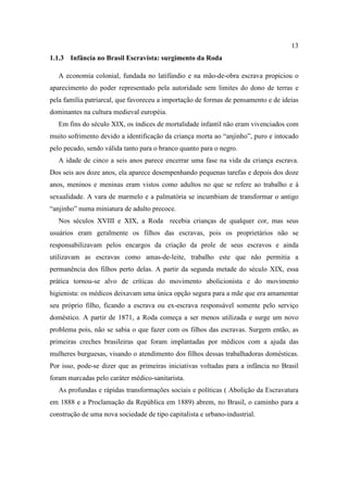 13
1.1.3 Infância no Brasil Escravista: surgimento da Roda
A economia colonial, fundada no latifúndio e na mão-de-obra escrava propiciou o
aparecimento do poder representado pela autoridade sem limites do dono de terras e
pela família patriarcal, que favoreceu a importação de formas de pensamento e de ideias
dominantes na cultura medieval européia.
Em fins do século XIX, os índices de mortalidade infantil não eram vivenciados com
muito sofrimento devido a identificação da criança morta ao “anjinho”, puro e intocado
pelo pecado, sendo válida tanto para o branco quanto para o negro.
A idade de cinco a seis anos parece encerrar uma fase na vida da criança escrava.
Dos seis aos doze anos, ela aparece desempenhando pequenas tarefas e depois dos doze
anos, meninos e meninas eram vistos como adultos no que se refere ao trabalho e à
sexualidade. A vara de marmelo e a palmatória se incumbiam de transformar o antigo
“anjinho” numa miniatura de adulto precoce.
Nos séculos XVIII e XIX, a Roda recebia crianças de qualquer cor, mas seus
usuários eram geralmente os filhos das escravas, pois os proprietários não se
responsabilizavam pelos encargos da criação da prole de seus escravos e ainda
utilizavam as escravas como amas-de-leite, trabalho este que não permitia a
permanência dos filhos perto delas. A partir da segunda metade do século XIX, essa
prática tornou-se alvo de críticas do movimento abolicionista e do movimento
higienista: os médicos deixavam uma única opção segura para a mãe que era amamentar
seu próprio filho, ficando a escrava ou ex-escrava responsável somente pelo serviço
doméstico. A partir de 1871, a Roda começa a ser menos utilizada e surge um novo
problema pois, não se sabia o que fazer com os filhos das escravas. Surgem então, as
primeiras creches brasileiras que foram implantadas por médicos com a ajuda das
mulheres burguesas, visando o atendimento dos filhos dessas trabalhadoras domésticas.
Por isso, pode-se dizer que as primeiras iniciativas voltadas para a infância no Brasil
foram marcadas pelo caráter médico-sanitarista.
As profundas e rápidas transformações sociais e políticas ( Abolição da Escravatura
em 1888 e a Proclamação da República em 1889) abrem, no Brasil, o caminho para a
construção de uma nova sociedade de tipo capitalista e urbano-industrial.
 