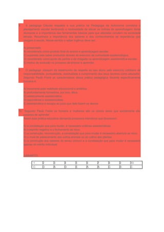8. A pedagoga Cláudia respalda a sua prática na Pedagogia da Autonomia coordena o
planejamento escolar lembrando a necessidade de elevar os índices de aprendizagem do/as
alunos/as e a importância das ferramentas básicas para que eles/elas circulem na sociedade
letrada. Reconhece a importância dos saberes e dos conhecimentos de experiência que
chegam à escola. Nesse sentido o saber ingênuo deve ser:
A) preservado.
B) considerado como produto final do ensino e aprendizagem escolar.
C) superado pelo saber produzido através do exercício da curiosidade epistemológica.
D) considerado como ponto de partida e de chegada na aprendizagem assistemática escolar.
E) motivo de exclusão no processo de ensinar e aprender.
9. O pedagogo Joaquim dá testemunho de respeito ao seu aluno pelo exercício cotidiano de
responsabilidade, pontualidade, assiduidade e cumprimento dos seus deveres como educador.
Segundo Paulo Freire as características dessa prática pedagógica docente especificamente
humana é:
A) incoerente pela realidade educacional e antiética.
B) profundamente formadora, por isso, ética.
C) esteticamente assistemática.
D) espontânea e assistencialista.
E) assistemática e escapa ao juízo que dele fazem os alunos.
10. Segundo Paulo Freire os homens e mulheres são os únicos seres que socialmente são
capazes de aprender.
Assim toda prática educativa demanda processos interativos que favorecem:
A) a constatação que para mudar, é necessário práticas assistemáticas.
B) o espírito negativo e o fechamento ao risco.
C) a construção, reconstrução, a constatação que para mudar é necessário abertura ao risco.
D) o nível de adestramento dos outros animais ou do cultivo das plantas.
E) a construção dos saberes do senso comum e a constatação que para mudar é necessário
apenas do mérito individual.
GABARITO
1 2 3 4 5 6 7 8 9 10
C D A D E A A C B C
 