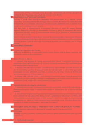 matemática do número é construída através da criação e coordenação de relações e não pode ser
ensinada diretamente porque a criança tem que construí-la por si mesma.
2) OBJETIVOS PARA “ENSINAR” NÚMERO
Para que se possa extrair implicações pedagógicas dos temas tratados no 1º capítulo é preciso
compreender o contexto global da obra de Piaget. Sendo o conceito de número uma construção interna
de relações, é preciso estimular, nas crianças, a autonomia para estabelecer entre os objetos, fatos e
situações todos os tipos possíveis de relação.
Aliás, para Piaget, o desenvolvimento da autonomia deve estar no centro de qualquer proposta
educativa. Autonomia é o ato de ser governado por si próprio, o oposto de heteronomia que significa
ser governado por outra pessoa. É muito importante destacar que a autonomia é indissociavelmente
social, moral e intelectual.
Assim, o conceito de número não pode ser “ensinado” às crianças pela via da apresentação e repetição
desse conceito pelo professor. É preciso que as crianças construam estruturas mentais para abarcar esse
conceito e a melhor forma de fazer isso é estimulando-as a colocar todas as coisas em todos os tipos de
relações.
3) PRINCÍPIOS DE ENSINO
a) A criação de todos os tipos de relações.
O educador deve encorajar a criança a estar alerta e colocar todos os tipos de objetos, eventos e ações
em todas as espécies de relações possíveis.
b) A quantificação de objetos.
I. O educador deve encorajar as crianças a pensarem sobre número e quantidades de objetos em
situações que sejam significativas para elas, ou seja, as crianças devem pensar sobre quantidade sempre
que sentirem necessidade e interesse.
II. O educador deve encorajar a criança a quantificar objetos logicamente e a comparar conjuntos (em
vez de encorajá-las a contar). O educador pode, por exemplo, pedir a uma criança que apanhe
guardanapos ou copos suficientes para todas as crianças de uma mesa, em vez de dizer-lhe para
apanhar uma quantidade definida de objetos.
III. O educador deve encorajar a criança a fazer conjuntos com objetos móveis. Folhas de exercícios com
desenhos não são apropriadas para ensinar o número elementar, pois pode conduzir à resposta certa
pela maneira errada. O ideal é que a criança trabalhe com objetos móveis.
c) Interação social com os colegas e os professores.
I. O educador deve encorajar a criança a trocar ideias com seus colegas. Através da troca de ideias e do
questionamento entre colegas, as crianças podem chegar à resposta certa sem a correção feita pelo
professor.
II. O educador deve imaginar como é que a criança está pensando e intervir de acordo com o que parece
estar sucedendo em sua cabeça. Mais do que corrigir a resposta dada pela criança, o professor deve
tentar reconstituir o seu raciocínio para entender a base do “erro”. Por exemplo, se uma criança está
distribuindo xícaras e falta uma, pode ser que ela tenha esquecido de contar a si própria. Nesse caso, o
professor pode perguntar casualmente: “você contou a si mesmo?”
4) SITUAÇÕES ESCOLARES QUE O PROFESSOR PODE USAR PARA “ENSINAR” NÚMERO
A autora apresenta, neste capítulo, exemplos de atividades que focalizam a quantificação.
a) VIDA DIÁRIA
Durante a sua rotina cotidiana, a professora pode transferir algumas responsabilidades para as crianças,
por exemplo:
I. A distribuição de materiais
Pedir às crianças que tragam o número suficiente de xícaras para todos à mesa.
 