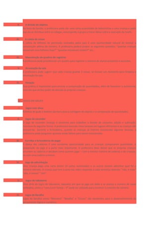 II. A divisão de objetos
Na hora do lanche, a professora pode dar uma certa quantidade de bolachinhas a uma criança e pedir
que ela as distribua entre os colegas, encorajando o grupo a trocar ideias sobre a execução da tarefa.
III. A coleta de coisas
A coleta de bilhetes de permissão assinados pelos pais é uma oportunidade natural de ensinar a
composição aditiva do número. A professora poderá propor as seguintes questões: “quantas crianças
trouxeram seus bilhetes hoje?” “quantas trouxeram ontem?” etc.
IV. Manutenção de quadros de registros
A professora pode providenciar um quadro para registrar o número de alunos presentes e ausentes.
V. Arrumação da sala
A professora pode sugerir que cada criança guarde 3 coisas, se houver um momento para limpeza e
arrumação da sala.
VI. Votação
Essa prática é importante para ensinar a comparação de quantidades, além de favorecer a autonomia,
uma vez que atribui poder de decisão às próprias crianças.
b) JOGOS EM GRUPO
I. Jogos com alvos
Bolinhas de gude e boliche são bons para a contagem de objetos e a comparação de quantidades.
II. Jogos de esconder
O jogo de esconder laranjas é excelente para trabalhar a divisão de conjunto, adição e subtração.
Funciona da seguinte forma: A professora esconde cinco laranjas em lugares diferentes e as crianças vão
procurá-las. Durante a brincadeira, quando as crianças já tiverem encontrado algumas laranjas, a
professora pode perguntar quantas ainda faltam para serem encontradas.
III. Corridas e brincadeiras de pegar
A dança das cadeiras é uma excelente oportunidade para as crianças compararem quantidade. A
preparação do jogo é a parte mais importante. A professora deve deixar que as próprias crianças
arrumem as cadeiras e decidam como querem jogar – com o mesmo número de cadeiras e de crianças,
ou com uma cadeira a menos.
IV. Jogo de adivinhação
Uma criança pega uma carta (entre 10 cartas numeradas) e as outras tentam adivinhar qual foi o
número retirado. A criança que tem a carta nas mãos responde a cada tentativa dizendo: “não, é mais”
“não, é menos” “sim”.
V. Jogos de tabuleiros
Uma série de jogos de tabuleiros, daqueles em que se joga um dado e se avança o número de casas
sorteados, como o “Lero-Lero! Cereja – 0” pode ser utilizado para construir o conceito de número.
VI. Jogos de Baralho
Jogos de baralho como “Memória” “Batalha” e “Cincos” são excelentes para o desenvolvimento do
pensamento lógico e numérico.
 