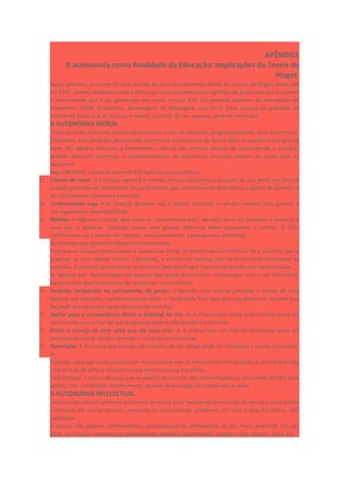APÊNDICE
A autonomia como finalidade da Educação: implicações da Teoria de
Piaget.
Neste apêndice, a autora faz uma revisão do livro: O julgamento Moral da Criança de Piaget, publicado
em 1932. Começa estabelecendo a diferença entre autonomia que significa ser governado por si mesmo
e heteronomia que é ser governado por outra pessoa. Cita um exemplo extremo da moralidade da
autonomia: Elliott Richardson, personagem de Watergate, que foi a única pessoa do gabinete do
Presidente Nixon que se recusou a mentir, a pedido do seu superior, pedindo demissão.
A AUTONOMIA MORAL
Todos os seres humanos nascem heterônimos e vão se tornando, progressivamente, mais autônomos.
Entretanto, boa parte das pessoas não desenvolve a autonomia de forma ideal. A questão é que grande
parte dos adultos reforçam a heteronomia natural das crianças através de recompensas e castigos,
quando deveriam estimular o desenvolvimento da autonomia trocando pontos de vistas com os
pequenos.
Segundo Kamii, a punição acarreta três tipos de consequências:
1) Cálculo de riscos → a criança repetirá o mesmo ato que ocasionou a punição, só que dessa vez tomará
cuidado para não ser descoberta. Ou pode decidir que, mesmo sendo descoberta, o prazer de cometer o
ato infracionário compensa a punição.
2) Conformidade cega → as crianças decidem que é melhor obedecer os adultos sempre para garantir a
sua segurança e respeitabilidade.
3) Revolta → Algumas crianças, que antes se comportavam bem, decidem parar de obedecer e começar a
viver por si próprias. Contudo, existe uma grande diferença entre autonomia e revolta. O não-
conformismo ou a revolta não tornam, necessariamente, a pessoa mais autônoma.
As recompensas também reforçam a heteronomia.
Para que as crianças desenvolvam a autonomia moral, os adultos devem incentivá-las a construir por si
próprias, os seus valores morais. Entretanto, é preciso ser realista, não há como evitar totalmente as
punições. É possível, porém trocar as punições pelo que Piaget chamou de sanções por reciprocidade.
As sanções por reciprocidade são aquelas que estão diretamente relacionadas com o ato infracional.
Kamii aborda quatro exemplos de sanção por reciprocidade:
1) Exclusão temporária ou permanente do grupo. → Quando uma criança perturba a leitura de uma
história, por exemplo, a professora pode dizer. – “Você pode ficar aqui sem nos aborrecer, ou terei que
lhe pedir que vá para o canto dos livros ler sozinha.”
2) Apelar para a consequência direta e material do ato. → A criança que conta uma mentira pode ser
confrontada com o fato de que as pessoas podem não acreditar mais nelas.
3) Privar a criança de uma coisa que ela usou mal. → A criança que usa mal um brinquedo pode ser
impedida de usá-lo até que aprenda a utilizá-lo corretamente.
4) Reparação → A criança que estraga um trabalho de um colega pode ser convidada a ajudar a consertá-
lo.
Contudo, para que essas sanções por reciprocidade não se transformem em punição, é preciso que haja
uma relação de afeto e respeito mútuo entre a criança e o adulto.
Para finalizar, a autora destaca que os valores morais não são internalizados ou absorvidos de fora para
dentro, mas construídos interiormente, através da interação da criança com o meio.
A AUTONOMIA INTELECTUAL
Uma pessoa intelectualmente autônoma necessita estar realmente convencida do seu erro para aceitar
a correção de outras pessoas, enquanto as heterônomas acreditam em tudo o que lhe dizem, sem
questionar.
A criança não adquire conhecimentos internalizando-os diretamente do seu meio ambiente. Em vez
disso, as crianças constroem o conhecimento criando e coordenando relações entre objetos, fatos, etc.
 