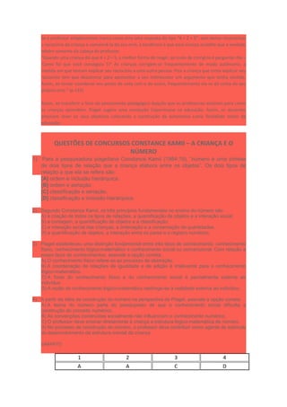Se o professor simplesmente marca como erro uma resposta do tipo “4 + 2 = 5”, sem tentar reconstituir
o raciocínio da criança e convencê-la do seu erro, a tendência é que essa criança acredite que a verdade
advém somente da cabeça do professor.
“Quando uma criança diz que 4 + 2 = 5, a melhor forma de reagir, ao invés de corrigi-la é perguntar-lhe –
‘Como foi que você conseguiu 5?’ As crianças corrigem-se frequentemente de modo autônomo, à
medida em que tentam explicar seu raciocínio a uma outra pessoa. Pois a criança que tenta explicar seu
raciocínio tem que descentrar para apresentar a seu interlocutor um argumento que tenha sentido.
Assim, ao tentar coordenar seu ponto de vista com o do outro, frequentemente ela se dá conta do seu
próprio erro.” (p.115)
Assim, ao transferir o foco do pensamento pedagógico daquilo que os professores ensinam para como
as crianças aprendem, Piaget sugere uma revolução Copernicana na educação. Assim, os docentes
precisam rever os seus objetivos colocando a construção da autonomia como finalidade maior da
educação.
QUESTÕES DE CONCURSOS CONSTANCE KAMII – A CRIANÇA E O
NÚMERO
1) Para a pesquisadora piagetiana Constance Kamii (1984:19), “número é uma síntese
de dois tipos de relação que a criança elabora entre os objetos”. Os dois tipos de
relação a que ela se refere são:
[A] ordem e inclusão hierárquica.
[B] ordem e seriação.
[C] classificação e seriação.
[D] classificação e inclusão hierárquica.
2) Segundo Constance Kamii, os três princípios fundamentais no ensino do número são
A) a criação de todos os tipos de relações, a quantificação de objetos e a interação social.
B) a contagem, a quantificação de objetos e a classificação.
C) a interação social das crianças, a ordenação e a conservação de quantidades.
D) a quantificação de objetos, a interação entre os pares e o registro numérico.
3) Piaget estabeleceu uma distinção fundamental entre três tipos de conhecimento: conhecimento
físico, conhecimento lógico-matemático e conhecimento social ou convencional. Com relação a
esses tipos de conhecimentos, assinale a opção correta.
A) O conhecimento físico refere-se ao processo de abstração.
B) A coordenação de relações de igualdade e de adição é irrelevante para o conhecimento
lógico-matemático.
C) A fonte do conhecimento físico e do conhecimento social é parcialmente externa ao
indivíduo.
D) A razão do conhecimento lógico-matemático restringe-se à realidade externa ao indivíduo.
4) A partir da idéia de construção do número na perspectiva de Piaget, assinale a opção correta.
A) A teoria do número parte do pressuposto de que o conhecimento social dificulta a
construção do conceito numérico.
B) As convenções construídas socialmente não influenciam o conhecimento numérico.
C) O professor deve ensinar diretamente à criança a estrutura lógico-matemática de número.
D) No processo de construção do número, o professor deve contribuir como agente de estímulo
do desenvolvimento da estrutura mental da criança.
GABARITO
1 2 3 4
A A C D
 