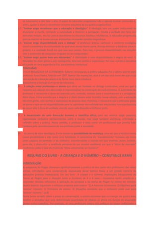 os educandos e não falar a eles. O papel do educador progressista não é apenas ensinar conteúdos é,
antes, ajudar o aluno a reconhecer-se como arquiteto da sua prática cognoscitiva.
3.7. “Ensinar exige reconhecer que a educação é ideológica” A ideologia tem um poder indiscutível de
anestesiar a mente, confundir a curiosidade e distorcer a percepção. Oculta a verdade dos fatos nos
tornando míopes, nos faz aceitar docilmente os discursos fatalistas neoliberais. O educador progressista
precisa manter-se inume a essas artimanhas recusando opiniões dogmáticas.
3.8. “Ensinar exige disponibilidade para o diálogo” O professor precisa conhecer o contorno ecológico,
social e econômico da comunidade da qual seus alunos fazem parte. Precisa diminuir a distância entre si
próprio e a realidade hostil em que vive seus alunos. Para isso, é preciso disponibilidade nas relações
sem a pretensão de conquistar ninguém ou ser conquistado.
3.9. “Ensinar exige querer bem aos educandos” A afetividade é uma disponibilidade à alegria de viver. O
Educador lida com gente e, por conseguinte, lida com sonhos e esperanças. Por isso, a prática educativa
não pode ser uma experiência fria, estritamente intelectual.
CONCLUSÃO
O livro PEDAGOGIA DA AUTONOMIA: Saberes necessários à prática educativa foi o último escrito pelo
professor Paulo Freire, falecido em 1997. Apesar das repetições, esse é um dos seus livros em que a sua
concepção de educação aparece de forma mais clara e madura.
Basicamente o livro gira em torno de três eixos:
1º. A relação entre professores e alunos que deve ser fundada no diálogo construtivo, uma vez que o
respeito aos saberes dos educandos é imprescindível na construção do conhecimento. A autoridade do
professor é necessária e deve ser exercida sem, contudo, resvalar para o autoritarismo e a arrogância.
Além disso, Freire ressalta que a alegria e o afeto devem estar incluídos nessa relação, pois a educação
lida com gente, com sonhos e esperanças de pessoas reais. Portanto, é necessário que o educador goste
de gente e que tenha disponibilidade para se aproximar da realidade dos educandos numa perspectiva
de quem não é dono da verdade, mas de quem está disposto a conhecer junto.
2º. A necessidade de uma formação humana e científica eficaz, uma vez ensinar exige pesquisa,
rigorosidade metódica, conhecimentos sobre o mundo, mas exige também coerência, criticidade e
reflexão sobre a prática. Nesse sentido, o professor é visto como um profissional que precisa lutar
também pelo reconhecimento da sua profissão junto à sociedade.
3º. Do ponto de vista ideológico, Freire insiste na possibilidade de mudança, uma vez que a história é vista
como possibilidade e não como uma fatalidade. A consciência do “inacabamento” humano nos torna
seres capazes de aprender e de melhorar, transformando o mundo em que vivemos. Assim, ensinar,
para ele, é desocultar a realidade perversa de um mundo neoliberal em que a “ética de mercado”
predomina sobre o que ele chama de “ética universal do ser humano”.
RESUMO DO LIVRO - A CRIANÇA E O NÚMERO – CONSTANCE KAMII
INTRODUÇÃO
As pesquisas de Piaget alteraram significativamente a prática de boa parte dos professores das séries
iniciais, entretanto, uma compreensão equivocada desse teórico levou a um grande número de
aplicações práticas inadequadas. Em seu livro - A criança e o número: Implicações Educacionais da
Teoria de Piaget para a Atuação Junto a Escolares de 4 a 6 anos – Constance Kamii propõe-se a
responder dúvidas referentes à aplicação da pesquisa e da teoria de Piaget no ensino do número.
Quatro tópicos organizam o enfoque proposto pela autora: “1) A natureza do número. 2) Objetivos para
‘ensinar’ número. 3) Princípios de ensino. 4) Situações escolares que o professor pode usar para
‘ensinar’ número.” (p.8)
Numa breve revisão sobre a prova da conservação, a autora esclarece que as crianças de quatro anos
tendem a acreditar que uma determinada quantidade de objetos se altera em função da disposição
destes numa superfície. Por exemplo, se uma professora coloca oito pedaços de isopor enfileirados e
 