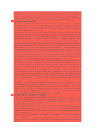 entrega outros oito pedaços para a criança enfileirar, a tendência é que a criança os disponha de forma
mais espaçada e que, por causa desse espaçamento, acredite ter enfileirado mais pedaços de isopor que
a professora. Isso significa que a criança ainda não conserva quantidades, entretanto, não significa que a
professora deve “ensiná-la” a conservar fazendo, por exemplo, a correspondência um a um.
1) A NATUREZA DO NÚMERO
Para Piaget, os conhecimentos diferenciam-se, considerando suas fontes básicas e o modo de
estruturação, em três tipos: conhecimento físico, lógico-matemático e social (convencional). O
conhecimento físico e o social são parcialmente externos ao indivíduo enquanto que a fonte do
conhecimento lógico-matemático é interna.
O conhecimento físico é o conhecimento dos objetos da realidade externa: são as propriedades físicas
que podem ser conhecidas pela observação. Entretanto, a relação entre as propriedades físicas de dois
objetos é construída a partir do conhecimento lógico-matemático. É também o pensamento lógico-
matemático que atua quando analisamos numericamente os objetos, estabelecendo relações de igual,
diferente, mais etc. Assim “ número é uma relação criada mentalmente por cada indivíduo.” (p.15)
Segundo Piaget, existem dois tipos de abstração: a empírica (ou simples) que consiste em focalizar uma
certa propriedade do objeto e ignorar as outras; e a abstração reflexiva que envolve a construção de
relações entre os objetos. Por não ter existência na realidade externa, a abstração reflexiva é uma
construção realizada pela mente. A abstração reflexiva é usada para construir o conceito de número.
Entretanto, esses dois tipos de abstração são interdependentes: “a criança não poderia construir a
relação ‘diferente’ se não pudesse observar propriedades de diferença entre os objetos” (p.17), por
outro lado, para perceber que um certo peixe é vermelho(abstração empírica), ela necessita possuir um
esquema classificatório para distinguir o vermelho de todas as outras cores.
Assim, número é, de acordo com Piaget, “uma síntese de dois tipos de relações que a criança elabora
entre os objetos (por abstração reflexiva). Uma é a ordem e a outro é a inclusão hierárquica.” (p.19) A
ordem é importante para assegurar que não deixamos nenhum objeto sem contar, ou que não
contamos um mesmo objeto duas vezes. A inclusão hierárquica diz respeito à capacidade de
compreender que um está contido em dois, dois está contido em três, e assim sucessivamente.
Se perguntarmos, por exemplo, a uma criança de quatro anos se existem mais animais ou vacas no
mundo. Elas terão dificuldades em responder porque o seu pensamento ainda não é flexível o suficiente
para ser reversível. A reversibilidade diz respeito à habilidade de realizar mentalmente operações
opostas. No exemplo acima, a criança não consegue cortar o todo ‘animais’ em partes e as reunir
mentalmente.
Assim sendo, a teoria de Piaget contradiz o pressuposto comum de que os conceitos numéricos podem
ser ensinados pela transmissão social. As palavras um, dois, três... São exemplos de conhecimento
social, contudo, os conceitos numéricos não são adquiridos através da linguagem. Por outro lado,
número também não é alguma coisa conhecida inatamente, por intuição. Assim, a estrutura lógico-
matemática do número é construída através da criação e coordenação de relações e não pode ser
ensinada diretamente porque a criança tem que construí-la por si mesma.
2) OBJETIVOS PARA “ENSINAR” NÚMERO
Para que se possa extrair implicações pedagógicas dos temas tratados no 1º capítulo é preciso
compreender o contexto global da obra de Piaget. Sendo o conceito de número uma construção interna
de relações, é preciso estimular, nas crianças, a autonomia para estabelecer entre os objetos, fatos e
situações todos os tipos possíveis de relação.
Aliás, para Piaget, o desenvolvimento da autonomia deve estar no centro de qualquer proposta
educativa. Autonomia é o ato de ser governado por si próprio, o oposto de heteronomia que significa
ser governado por outra pessoa. É muito importante destacar que a autonomia é indissociavelmente
social, moral e intelectual.
Assim, o conceito de número não pode ser “ensinado” às crianças pela via da apresentação e repetição
desse conceito pelo professor. É preciso que as crianças construam estruturas mentais para abarcar esse
conceito e a melhor forma de fazer isso é estimulando-as a colocar todas as coisas em todos os tipos de
relações.
 