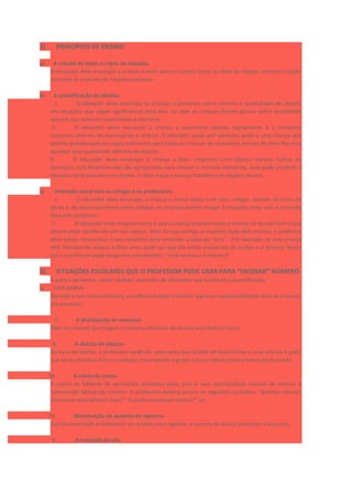3) PRINCÍPIOS DE ENSINO
a) A criação de todos os tipos de relações.
O educador deve encorajar a criança a estar alerta e colocar todos os tipos de objetos, eventos e ações
em todas as espécies de relações possíveis.
b) A quantificação de objetos.
I. O educador deve encorajar as crianças a pensarem sobre número e quantidades de objetos
em situações que sejam significativas para elas, ou seja, as crianças devem pensar sobre quantidade
sempre que sentirem necessidade e interesse.
II. O educador deve encorajar a criança a quantificar objetos logicamente e a comparar
conjuntos (em vez de encorajá-las a contar). O educador pode, por exemplo, pedir a uma criança que
apanhe guardanapos ou copos suficientes para todas as crianças de uma mesa, em vez de dizer-lhe para
apanhar uma quantidade definida de objetos.
III. O educador deve encorajar a criança a fazer conjuntos com objetos móveis. Folhas de
exercícios com desenhos não são apropriadas para ensinar o número elementar, pois pode conduzir à
resposta certa pela maneira errada. O ideal é que a criança trabalhe com objetos móveis.
c) Interação social com os colegas e os professores.
I. O educador deve encorajar a criança a trocar ideias com seus colegas. Através da troca de
ideias e do questionamento entre colegas, as crianças podem chegar à resposta certa sem a correção
feita pelo professor.
II. O educador deve imaginar como é que a criança está pensando e intervir de acordo com o que
parece estar sucedendo em sua cabeça. Mais do que corrigir a resposta dada pela criança, o professor
deve tentar reconstituir o seu raciocínio para entender a base do “erro”. Por exemplo, se uma criança
está distribuindo xícaras e falta uma, pode ser que ela tenha esquecido de contar a si própria. Nesse
caso, o professor pode perguntar casualmente: “você contou a si mesmo?”
4) SITUAÇÕES ESCOLARES QUE O PROFESSOR PODE USAR PARA “ENSINAR” NÚMERO
A autora apresenta, neste capítulo, exemplos de atividades que focalizam a quantificação.
a) VIDA DIÁRIA
Durante a sua rotina cotidiana, a professora pode transferir algumas responsabilidades para as crianças,
por exemplo:
I. A distribuição de materiais
Pedir às crianças que tragam o número suficiente de xícaras para todos à mesa.
II. A divisão de objetos
Na hora do lanche, a professora pode dar uma certa quantidade de bolachinhas a uma criança e pedir
que ela as distribua entre os colegas, encorajando o grupo a trocar ideias sobre a execução da tarefa.
III. A coleta de coisas
A coleta de bilhetes de permissão assinados pelos pais é uma oportunidade natural de ensinar a
composição aditiva do número. A professora poderá propor as seguintes questões: “quantas crianças
trouxeram seus bilhetes hoje?” “quantas trouxeram ontem?” etc.
IV. Manutenção de quadros de registros
A professora pode providenciar um quadro para registrar o número de alunos presentes e ausentes.
V. Arrumação da sala
 