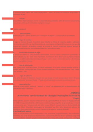A professora pode sugerir que cada criança guarde 3 coisas, se houver um momento para limpeza e
arrumação da sala.
VI. Votação
Essa prática é importante para ensinar a comparação de quantidades, além de favorecer a autonomia,
uma vez que atribui poder de decisão às próprias crianças.
b) JOGOS EM GRUPO
I. Jogos com alvos
Bolinhas de gude e boliche são bons para a contagem de objetos e a comparação de quantidades.
II. Jogos de esconder
O jogo de esconder laranjas é excelente para trabalhar a divisão de conjunto, adição e subtração.
Funciona da seguinte forma: A professora esconde cinco laranjas em lugares diferentes e as crianças vão
procurá-las. Durante a brincadeira, quando as crianças já tiverem encontrado algumas laranjas, a
professora pode perguntar quantas ainda faltam para serem encontradas.
III. Corridas e brincadeiras de pegar
A dança das cadeiras é uma excelente oportunidade para as crianças compararem quantidade. A
preparação do jogo é a parte mais importante. A professora deve deixar que as próprias crianças
arrumem as cadeiras e decidam como querem jogar – com o mesmo número de cadeiras e de crianças,
ou com uma cadeira a menos.
IV. Jogo de adivinhação
Uma criança pega uma carta (entre 10 cartas numeradas) e as outras tentam adivinhar qual foi o
número retirado. A criança que tem a carta nas mãos responde a cada tentativa dizendo: “não, é mais”
“não, é menos” “sim”.
V. Jogos de tabuleiros
Uma série de jogos de tabuleiros, daqueles em que se joga um dado e se avança o número de casas
sorteados, como o “Lero-Lero! Cereja – 0” pode ser utilizado para construir o conceito de número.
VI. Jogos de Baralho
Jogos de baralho como “Memória” “Batalha” e “Cincos” são excelentes para o desenvolvimento do
pensamento lógico e numérico.
APÊNDICE
A autonomia como finalidade da Educação: implicações da Teoria de
Piaget.
Neste apêndice, a autora faz uma revisão do livro: O julgamento Moral da Criança de Piaget, publicado
em 1932. Começa estabelecendo a diferença entre autonomia que significa ser governado por si mesmo
e heteronomia que é ser governado por outra pessoa. Cita um exemplo extremo da moralidade da
autonomia: Elliott Richardson, personagem de Watergate, que foi a única pessoa do gabinete do
Presidente Nixon que se recusou a mentir, a pedido do seu superior, pedindo demissão.
A AUTONOMIA MORAL
Todos os seres humanos nascem heterônimos e vão se tornando, progressivamente, mais autônomos.
Entretanto, boa parte das pessoas não desenvolve a autonomia de forma ideal. A questão é que grande
parte dos adultos reforçam a heteronomia natural das crianças através de recompensas e castigos,
 