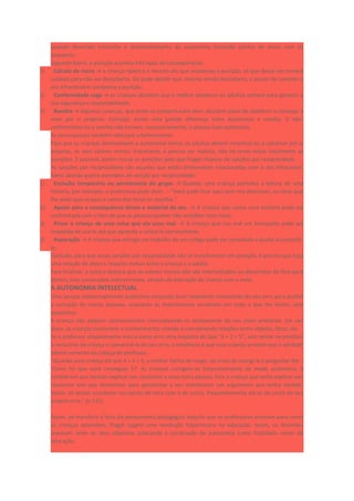 quando deveriam estimular o desenvolvimento da autonomia trocando pontos de vistas com os
pequenos.
Segundo Kamii, a punição acarreta três tipos de consequências:
1) Cálculo de riscos → a criança repetirá o mesmo ato que ocasionou a punição, só que dessa vez tomará
cuidado para não ser descoberta. Ou pode decidir que, mesmo sendo descoberta, o prazer de cometer o
ato infracionário compensa a punição.
2) Conformidade cega → as crianças decidem que é melhor obedecer os adultos sempre para garantir a
sua segurança e respeitabilidade.
3) Revolta → Algumas crianças, que antes se comportavam bem, decidem parar de obedecer e começar a
viver por si próprias. Contudo, existe uma grande diferença entre autonomia e revolta. O não-
conformismo ou a revolta não tornam, necessariamente, a pessoa mais autônoma.
As recompensas também reforçam a heteronomia.
Para que as crianças desenvolvam a autonomia moral, os adultos devem incentivá-las a construir por si
próprias, os seus valores morais. Entretanto, é preciso ser realista, não há como evitar totalmente as
punições. É possível, porém trocar as punições pelo que Piaget chamou de sanções por reciprocidade.
As sanções por reciprocidade são aquelas que estão diretamente relacionadas com o ato infracional.
Kamii aborda quatro exemplos de sanção por reciprocidade:
1) Exclusão temporária ou permanente do grupo. → Quando uma criança perturba a leitura de uma
história, por exemplo, a professora pode dizer. – “Você pode ficar aqui sem nos aborrecer, ou terei que
lhe pedir que vá para o canto dos livros ler sozinha.”
2) Apelar para a consequência direta e material do ato. → A criança que conta uma mentira pode ser
confrontada com o fato de que as pessoas podem não acreditar mais nelas.
3) Privar a criança de uma coisa que ela usou mal. → A criança que usa mal um brinquedo pode ser
impedida de usá-lo até que aprenda a utilizá-lo corretamente.
4) Reparação → A criança que estraga um trabalho de um colega pode ser convidada a ajudar a consertá-
lo.
Contudo, para que essas sanções por reciprocidade não se transformem em punição, é preciso que haja
uma relação de afeto e respeito mútuo entre a criança e o adulto.
Para finalizar, a autora destaca que os valores morais não são internalizados ou absorvidos de fora para
dentro, mas construídos interiormente, através da interação da criança com o meio.
A AUTONOMIA INTELECTUAL
Uma pessoa intelectualmente autônoma necessita estar realmente convencida do seu erro para aceitar
a correção de outras pessoas, enquanto as heterônomas acreditam em tudo o que lhe dizem, sem
questionar.
A criança não adquire conhecimentos internalizando-os diretamente do seu meio ambiente. Em vez
disso, as crianças constroem o conhecimento criando e coordenando relações entre objetos, fatos, etc.
Se o professor simplesmente marca como erro uma resposta do tipo “4 + 2 = 5”, sem tentar reconstituir
o raciocínio da criança e convencê-la do seu erro, a tendência é que essa criança acredite que a verdade
advém somente da cabeça do professor.
“Quando uma criança diz que 4 + 2 = 5, a melhor forma de reagir, ao invés de corrigi-la é perguntar-lhe –
‘Como foi que você conseguiu 5?’ As crianças corrigem-se frequentemente de modo autônomo, à
medida em que tentam explicar seu raciocínio a uma outra pessoa. Pois a criança que tenta explicar seu
raciocínio tem que descentrar para apresentar a seu interlocutor um argumento que tenha sentido.
Assim, ao tentar coordenar seu ponto de vista com o do outro, frequentemente ela se dá conta do seu
próprio erro.” (p.115)
Assim, ao transferir o foco do pensamento pedagógico daquilo que os professores ensinam para como
as crianças aprendem, Piaget sugere uma revolução Copernicana na educação. Assim, os docentes
precisam rever os seus objetivos colocando a construção da autonomia como finalidade maior da
educação.
 
