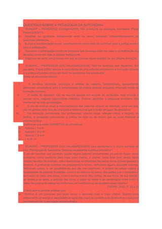 QUESTÕES SOBRE A PEDAGOGIA DA AUTONOMIA
1. (FUNDEP – PEDAGOGO Contagem/2006) São princípios da educação libertadora (Paulo
Freire) EXCETO:
a) Acreditar na igualdade fundamental entre os seres humanos, independentemente de
quaisquer diferenças.
b) Buscar a transformação social, constituindo-se como meio de contribuir para a justiça social e
para a participação.
c) Conceber a participação como um processo que favoreça cada vez mais a centralização das
decisões tendo em vista a unidade institucional.
d) Organizar-se como um processo em que as pessoas sejam sujeitos de sua própria formação.
2. (FUMARC - PROFESSOR GOV.VALADARES/2009) “Não há docência sem discência”. Em
seu texto, Freire (2000) discute a importância de uma reflexão envolvendo a formação docente
e a prática educativo-crítica em favor da autonomia dos educandos.
Avalie as afirmativas abaixo:
I. A temática abordada incorpora a análise de saberes fundamentais, apresentando
elementos constitutivos para a compreensão da prática docente enquanto dimensão social da
formação humana.
II. A tarefa do educador não se resume apenas em ensinar os conteúdos, mas ensinar a
pensar certo, exigindo rigorosidade metódica. Ensinar, aprender e pesquisar envolvem dois
momentos do ciclo gnosiológico.
III. O ato de ensinar exige a corporeificação das palavras através do exemplo. Uma vez que,
não há pensar certo fora de uma prática testemunhal que o re-diz em lugar de desdizê-lo.
IV. Na formação permanente dos professores, ensinar exige reflexão crítica a respeito da
prática, é pensando criticamente a prática de hoje ou de ontem que se pode melhorar a
próxima prática.
Verifica-se que estão CORRETAS as afirmativas:
a) Apenas I, II e III
b) Apenas I, III e IV
c) Apenas I, II e IV
d) I, II, III, IV
3. (FUMARC - PROFESSOR GOV.VALADARES/2009) Leia atentamente o trecho extraído do
livro “Pedagogia da Autonomia: Saberes necessários à prática educativa”:
O ato de cozinhar, por exemplo, supõe alguns saberes concernentes ao uso do fogão, como
acendê-lo, como equilibrar para mais, para menos, a chama, como lidar com certos riscos
mesmo remotos de incêndio, como harmonizar os diferentes temperos numa síntese gostosa e
atraente. A prática de cozinhar vai preparando o novato, ratificando alguns daqueles saberes,
retificando outros, e vai possibilitando que ele vire cozinheiro. A prática de velejar coloca a
necessidade de saberes fundantes, como o do domínio do barco, das partes que o compõem e
da função de cada uma delas, como o conhecimento dos ventos, de sua força, de sua direção,
os ventos e as velas, a posição das velas, o papel do motor e da combinação entre motor e
velas. Na prática de velejar se confirmam, se modificam ou se ampliam esses saberes.
FREIRE, 2000, P. 23 e 24
O texto acima permite analisar que:
a) Ensinar é um processo que pode tornar o aprendiz mais e mais criador. Quanto mais
criticamente se exerça a capacidade de aprender, mais se constrói e se desenvolve o que pode
ser chamado de “curiosidade epistemológica.
 