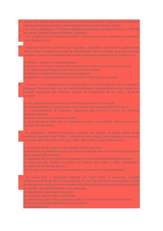 b) Existe uma relação entre o ato de ensinar e a prática de cozinhar, mostrando que o professor
precisa diversificar sua prática, promovendo atividades fora do ambiente escolar.
c) Na prática pedagógica, é importante estabelecer atividades que relacionem com o cotidiano
dos alunos, utilizando receitas familiares e atraentes.
d) Com o objetivo de criar “espaços inovadores”, cabe aos professores utilizarem com frequência
todo o espaço escolar.
4. Segundo Paulo Freire ensinar exige segurança, competência profissional e generosidade.
Assim o clima de respeito que nasce de relações justas, sérias, humildes, generosas em que a
autoridade docente e as liberdades dos alunos se assumem eticamente deve contribuir para:
A) reforçar o autoritarismo na escola pública.
B) reforçar o medo que os pais tem dos professores e os conduz a afastar-se da escola.
C) os alunos reagirem negativamente ao exercício do comando.
D) fortalecer o caráter formador do espaço pedagógico.
E) estabelecer na escola o mandonismo que tolhe a criatividade do educando.
5. A escola X vem trabalhando na construção coletiva do PPP escolar que tem como base a
Pedagogia da Autonomia. Um dos pontos elencados e operacionalizados pelo grupo foi a
formação continuada dos docentes, partindo do entendimento de ser essa a forma de
favorecer:
A) uma prática pedagógica neutra que reflete positivamente no meio social.
B) o desenvolvimento de experiências que só servem para cada profissional do ensino.
C) o desenvolvimento de atividades pragmáticas que centram o ensino em atividades
descontextualizadas.
D) visões distorcidas do mundo do trabalho.
E) novas formas de ordenação da experiência humana, com múltiplos reflexos positivos na
cognição dos estudantes.
6. Os pedagogos e demais profissionais e pessoas que circulam na escola pública devem
considerar, segundo Paulo Freire, a importância das relações entre educador e educando,
entre autoridade e liberdade, entre pais, mães, filhos e filhas o que contribui para a:
A) reinvenção do ser humano no aprendizado de sua autonomia.
B) elaboração do calendário escolar que marca as lições de vida e deve inibir as liberdades dos
alunos na avaliação da escola.
C) elaboração de um regimento escolar apenas por quem entende de legislação de ensino.
D) elaboração das diretrizes escolares por pessoas que detém o saber pedagógico e
encontram-se fora de sala de aula.
E) produção de documentos e registros escolares exclusivamente pelos pedagogos.
7. De acordo com a Pedagogia defendida por Paulo Freire, a autonomia, enquanto
amadurecimento do ser para si, é processo, é vir a ser. Não ocorre em data marcada. É nesse
sentido que os pedagogos devem estimular reflexões centradas em experiências estimuladoras
da decisão e da responsabilidade, o que pressupõe:
A) experiências respeitosas da liberdade.
B) o receio às críticas mesmo construtivas.
C) a espera para saber onde as pessoas podem ir e em seguida mostrar o caminho certo.
D) a licenciosidade que hipertrofia a decisão coletiva.
E) o espontaneísmo.
 