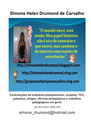 Simone Helen Drumond de Carvalho




Contratações de trabalhos:planejamentos, projetos, TCC,
  palestras, artigos, oficinas pedagógicas e trabalhos
                  pedagógicos em geral.
                 (92) 8813-9225 / 8808-2372

      simone_drumond@hotmail.com
 