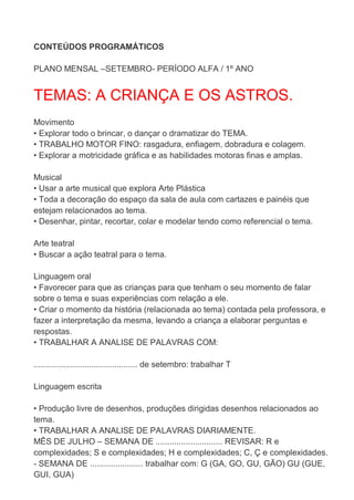 CONTEÚDOS PROGRAMÁTICOS

PLANO MENSAL –SETEMBRO- PERÍODO ALFA / 1º ANO


TEMAS: A CRIANÇA E OS ASTROS.
Movimento
• Explorar todo o brincar, o dançar o dramatizar do TEMA.
• TRABALHO MOTOR FINO: rasgadura, enfiagem, dobradura e colagem.
• Explorar a motricidade gráfica e as habilidades motoras finas e amplas.

Musical
• Usar a arte musical que explora Arte Plástica
• Toda a decoração do espaço da sala de aula com cartazes e painéis que
estejam relacionados ao tema.
• Desenhar, pintar, recortar, colar e modelar tendo como referencial o tema.

Arte teatral
• Buscar a ação teatral para o tema.

Linguagem oral
• Favorecer para que as crianças para que tenham o seu momento de falar
sobre o tema e suas experiências com relação a ele.
• Criar o momento da história (relacionada ao tema) contada pela professora, e
fazer a interpretação da mesma, levando a criança a elaborar perguntas e
respostas.
• TRABALHAR A ANALISE DE PALAVRAS COM:

............................................. de setembro: trabalhar T

Linguagem escrita

• Produção livre de desenhos, produções dirigidas desenhos relacionados ao
tema.
• TRABALHAR A ANALISE DE PALAVRAS DIARIAMENTE.
MÊS DE JULHO – SEMANA DE ............................. REVISAR: R e
complexidades; S e complexidades; H e complexidades; C, Ç e complexidades.
- SEMANA DE ....................... trabalhar com: G (GA, GO, GU, GÃO) GU (GUE,
GUI, GUA)
 