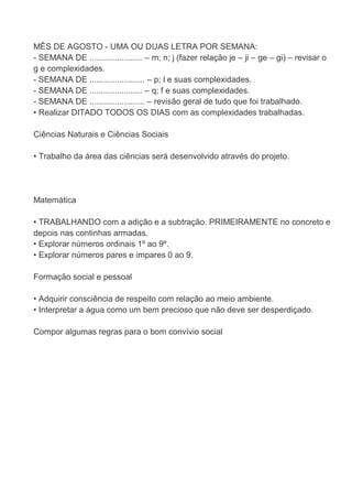 MÊS DE AGOSTO - UMA OU DUAS LETRA POR SEMANA:
- SEMANA DE ....................... – m; n; j (fazer relação je – ji – ge – gi) – revisar o
g e complexidades.
- SEMANA DE ........................ – p; l e suas complexidades.
- SEMANA DE ....................... – q; f e suas complexidades.
- SEMANA DE ........................ – revisão geral de tudo que foi trabalhado.
• Realizar DITADO TODOS OS DIAS com as complexidades trabalhadas.

Ciências Naturais e Ciências Sociais

• Trabalho da área das ciências será desenvolvido através do projeto.




Matemática

• TRABALHANDO com a adição e a subtração. PRIMEIRAMENTE no concreto e
depois nas continhas armadas.
• Explorar números ordinais 1º ao 9º.
• Explorar números pares e impares 0 ao 9.

Formação social e pessoal

• Adquirir consciência de respeito com relação ao meio ambiente.
• Interpretar a água como um bem precioso que não deve ser desperdiçado.

Compor algumas regras para o bom convívio social
 