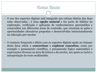Notas finais
 O uso dos suportes digitais está integrado nas rotinas diárias das duas
salas observadas ; é uma opção natural e faz parte de hábitos de
exploração, verificação e aplicação de conhecimentos apreendidos e
construídos nas diferentes áreas de conteúdo, que orientam as ações e
oportunidades educativas propostas e desenvolvidas intencionalmente
na educação pré-escolar.
 O contacto frequente e diário com os suportes digitais ajuda as crianças
desta faixa etária a concretizar e explorar conceitos, como por
exemplo o pensamento científico, o pensamento lógico matemático e
explorações diversas na área da leitura e da escrita, nas quais se inclui a
interpretação do texto multimédia.
 