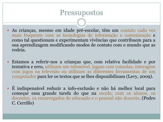Pressupostos
 As crianças, mesmo em idade pré-escolar, têm um contato cada vez
mais frequente com as tecnologias de informação e comunicação e
como tal questionam e experimentam vivências que contribuem para a
sua aprendizagem modificando modos de contato com o mundo que as
rodeia.
 Estamos a referir-nos a crianças que, com relativa facilidade e por
tentativa e erro, utilizam um telemóvel, jogam com consolas, interagem
com jogos na televisão ou utilizam as diferentes ferramentas de um
computador para ler os textos que se lhes disponibilizam (Levy, 2009).
 É indispensável reduzir a info-exclusão e não há melhor local para
começar essa grande tarefa do que na escola; com os alunos, os
docentes, os encarregados de educação e o pessoal não docente. (Pedro
C. Cerrillo)
 
