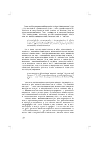 124
Penso também que meus estudos e minhas escolhas teóricas, que me levam
a esboçar a noção de criança como performer – a saber, o espaço potencial de
Winnicott, a corporalidade tal como revelada por Merleau-Ponty, as
antiestruturas concebidas por Turner – também vão ao encontro de Sarmento
(2004), quando propõe a metodologia necessária para enxergarmos a criança
como ator social portador de novidade. Sarmento (2004, p. 15) afirma:
a inventariação dos princípios geradores e das regras da cultura da infância
é uma tarefa teórica e epistemológica que se encontra em boa medida por
realizar. [...] Esse esforço científico deve, a meu ver, seguir os quatro eixos
estruturadores da cultura da infância.
São os quatro eixos aos quais Sarmento se refere: a interatividade, a
ludicidade, a fantasia do real e a reiteração. No eixo da interatividade, estão as
atividades e rotinas, valores e preocupações que a criança produz por meio da
interação com seus pares e com os adultos; no eixo da ludicidade, o brincar –
seja com os outros, seja com os objetos; no eixo da “fantasia do real” (modo
próprio de Sarmento nomear o faz de conta) revela-se “a saga da criança
desordenada”, sua maneira fantasista (sic) de pensar; e no eixo da reiteração,
está a intenção de começar tudo de novo, a não-linearidade temporal
experienciada pela criança. Sarmento (1997) propõe que esses âmbitos sejam
conhecidos, pelo adulto, por meio de um “conjunto de orientações
metodológicas congruentes”:
o que, outrossim, se defende é uma “autonomia conceitual” (Qvortrup apud
Sarmento, 1991, p. 17) que permita examinar as atividades da infância em si
próprias e o tempo próprio das crianças como fenômenos de direito (1997, p.
25).
Trata-se de uma libertação dos paradigmas anteriores das pesquisas so-
bre crianças, para iniciar-se um trabalho com as crianças; a tal autonomia
conceitual “[...] supõe o descentramento do olhar do adulto como condição de
percepção das crianças e de inteligibilidade da infância” (Sarmento, 1997, p.
25). Sarmento seleciona como metodologias apropriadas: “[...] os estudos
etnográficos, a observação participante, o levantamento dos artefatos e produ-
ções culturais da infância, as análises de conteúdo dos textos reais, as histórias
de vida e as entrevistas biográficas” (Sarmento, 1997, p.26), dentre outras.
Sarmento chama a Antropologia Cultural para perto do pesquisador da
infância, especialmente por meio das concepções de Geertz, para quem o objeto
de investigação é constituído “[...] de constante confronto do investigador
consigo próprio e com a radical alteridade do outro” (Sarmento, 1997, p. 26). É
preciso pensar as crianças “a partir de si próprias” e “escutar a voz das crian-
ças”, pois o que mais se presenciou nas pesquisas realizadas anteriormente foi
a escuta da voz do adulto, “[...] que se revela num discurso previamente inter-
pretado” sobre a criança e a infância. Pensar assim é pensar em conexão direta
 