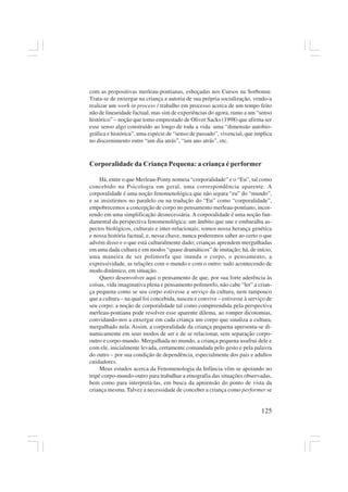 125
com as propositivas merleau-pontianas, esboçadas nos Cursos na Sorbonne.
Trata-se de enxergar na criança a autoria de sua própria socialização, vendo-a
realizar um work in process / trabalho em processo acerca de um tempo feito
não de linearidade factual, mas sim de experiências do agora, rumo a um “senso
histórico” – noção que tomo emprestado de Oliver Sacks (1998) que afirma ser
esse senso algo construído ao longo de toda a vida: uma “dimensão autobio-
gráfica e histórica”, uma espécie de “senso de passado”, vivencial, que implica
no discernimento entre “um dia atrás”, “um ano atrás”, etc.
Corporalidade da Criança Pequena: a criança é performer
Há, entre o que Merleau-Ponty nomeia “corporalidade” e o “Eu”, tal como
concebido na Psicologia em geral, uma correspondência aparente. A
corporalidade é uma noção fenomenológica que não separa “eu” do “mundo”,
e se insistirmos no paralelo ou na tradução do “Eu” como “corporalidade”,
empobrecemos a concepção de corpo no pensamento merleau-pontiano, incor-
rendo em uma simplificação desnecessária. A corporalidade é uma noção fun-
damental da perspectiva fenomenológica: um âmbito que une e embaralha as-
pectos biológicos, culturais e inter-relacionais; somos nossa herança genética
e nossa história factual, e, nessa chave, nunca poderemos saber ao certo o que
advém disso e o que está culturalmente dado; crianças aprendem mergulhadas
em uma dada cultura e em modos “quase dramáticos” de imitação; há, de início,
uma maneira de ser polimorfa que inunda o corpo, o pensamento, a
expressividade, as relações com o mundo e com o outro: tudo acontecendo de
modo dinâmico, em situação.
Quero desenvolver aqui o pensamento de que, por sua forte aderência às
coisas, vida imaginativa plena e pensamento polimorfo, não cabe “ler” a crian-
ça pequena como se seu corpo estivesse a serviço da cultura, nem tampouco
que a cultura – na qual foi concebida, nasceu e convive – estivesse à serviço de
seu corpo; a noção de corporalidade tal como compreendida pela perspectiva
merleau-pontiana pode resolver esse aparente dilema, ao romper dicotomias,
convidando-nos a enxergar em cada criança um corpo que sinaliza a cultura,
mergulhado nela. Assim, a corporalidade da criança pequena apresenta-se di-
namicamente em seus modos de ser e de se relacionar, sem separação corpo-
outro e corpo-mundo. Mergulhada no mundo, a criança pequena usufrui dele e
com ele, inicialmente levada, certamente comandada pelo gesto e pela palavra
do outro – por sua condição de dependência, especialmente dos pais e adultos
cuidadores.
Meus estudos acerca da Fenomenologia da Infância vêm se apoiando no
tripé corpo-mundo-outro para trabalhar a etnografia das situações observadas,
bem como para interpretá-las, em busca da apreensão do ponto de vista da
criança mesma. Talvez a necessidade de conceber a criança como performer se
 